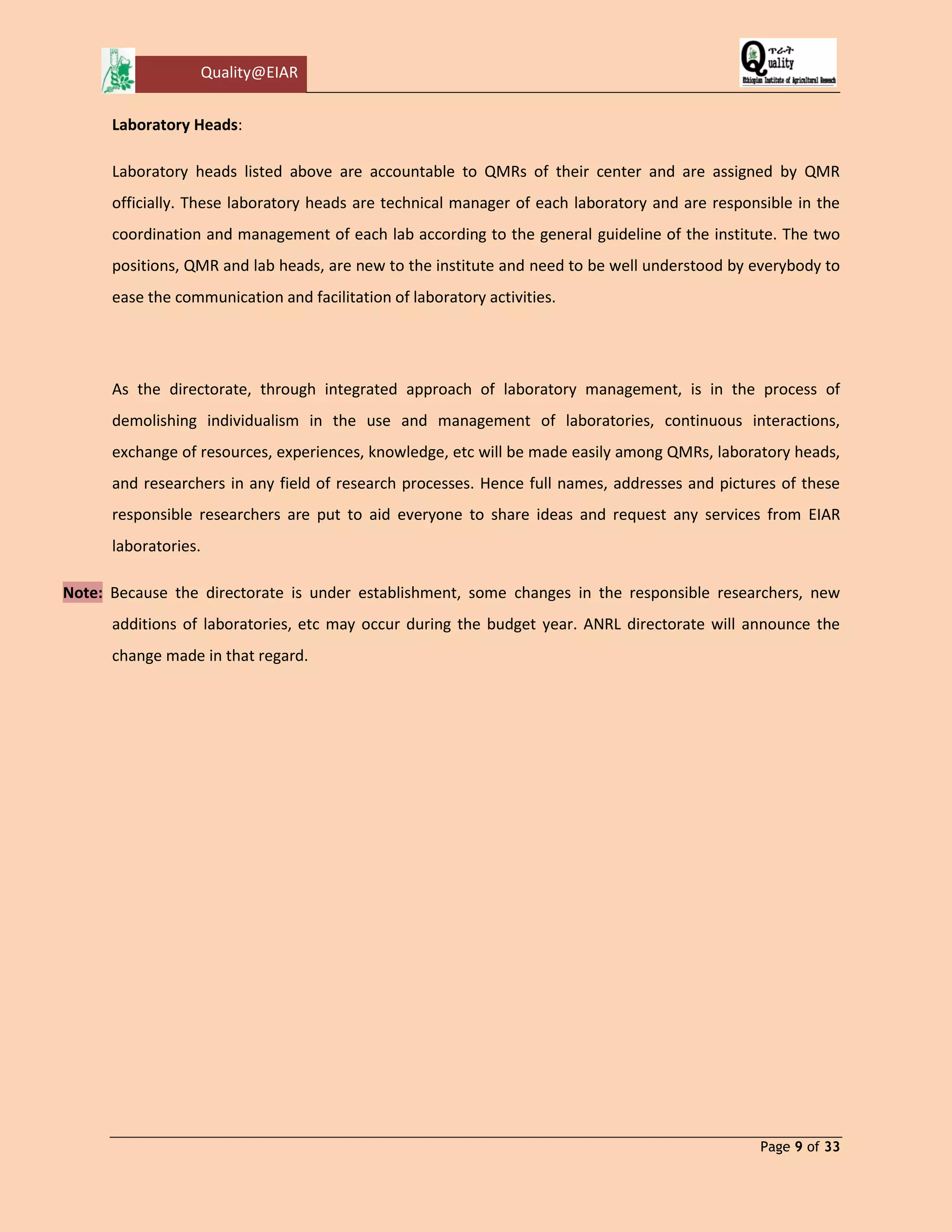 Quality@EIAR 
Page 9 of 33 
Laboratory Heads: 
Laboratory heads listed above are accountable to QMRs of their center and are assigned by QMR officially. These laboratory heads are technical manager of each laboratory and are responsible in the coordination and management of each lab according to the general guideline of the institute. The two positions, QMR and lab heads, are new to the institute and need to be well understood by everybody to ease the communication and facilitation of laboratory activities. 
As the directorate, through integrated approach of laboratory management, is in the process of demolishing individualism in the use and management of laboratories, continuous interactions, exchange of resources, experiences, knowledge, etc will be made easily among QMRs, laboratory heads, and researchers in any field of research processes. Hence full names, addresses and pictures of these responsible researchers are put to aid everyone to share ideas and request any services from EIAR laboratories. Note: Because the directorate is under establishment, some changes in the responsible researchers, new additions of laboratories, etc may occur during the budget year. ANRL directorate will announce the change made in that regard. 
 