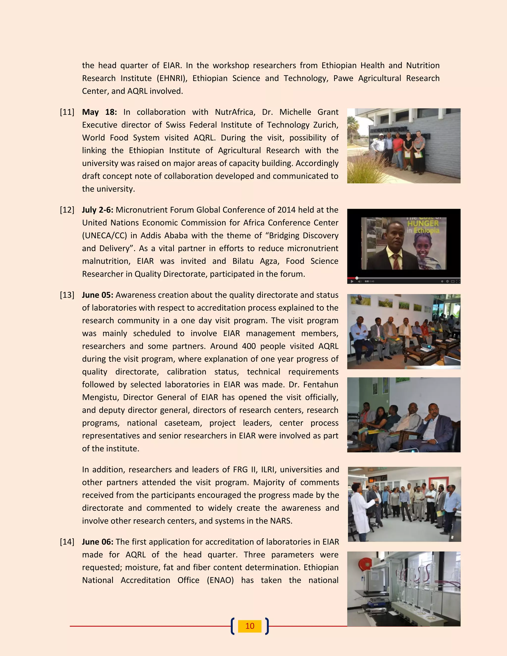 10 
the head quarter of EIAR. In the workshop researchers from Ethiopian Health and Nutrition Research Institute (EHNRI), Ethiopian Science and Technology, Pawe Agricultural Research Center, and AQRL involved. 
[11] May 18: In collaboration with NutrAfrica, Dr. Michelle Grant Executive director of Swiss Federal Institute of Technology Zurich, World Food System visited AQRL. During the visit, possibility of linking the Ethiopian Institute of Agricultural Research with the university was raised on major areas of capacity building. Accordingly draft concept note of collaboration developed and communicated to the university. 
[12] July 2-6: Micronutrient Forum Global Conference of 2014 held at the United Nations Economic Commission for Africa Conference Center (UNECA/CC) in Addis Ababa with the theme of “Bridging Discovery and Delivery”. As a vital partner in efforts to reduce micronutrient malnutrition, EIAR was invited and Bilatu Agza, Food Science Researcher in Quality Directorate, participated in the forum. 
[13] June 05: Awareness creation about the quality directorate and status of laboratories with respect to accreditation process explained to the research community in a one day visit program. The visit program was mainly scheduled to involve EIAR management members, researchers and some partners. Around 400 people visited AQRL during the visit program, where explanation of one year progress of quality directorate, calibration status, technical requirements followed by selected laboratories in EIAR was made. Dr. Fentahun Mengistu, Director General of EIAR has opened the visit officially, and deputy director general, directors of research centers, research programs, national caseteam, project leaders, center process representatives and senior researchers in EIAR were involved as part of the institute. 
In addition, researchers and leaders of FRG II, ILRI, universities and other partners attended the visit program. Majority of comments received from the participants encouraged the progress made by the directorate and commented to widely create the awareness and involve other research centers, and systems in the NARS. 
[14] June 06: The first application for accreditation of laboratories in EIAR made for AQRL of the head quarter. Three parameters were requested; moisture, fat and fiber content determination. Ethiopian National Accreditation Office (ENAO) has taken the national  