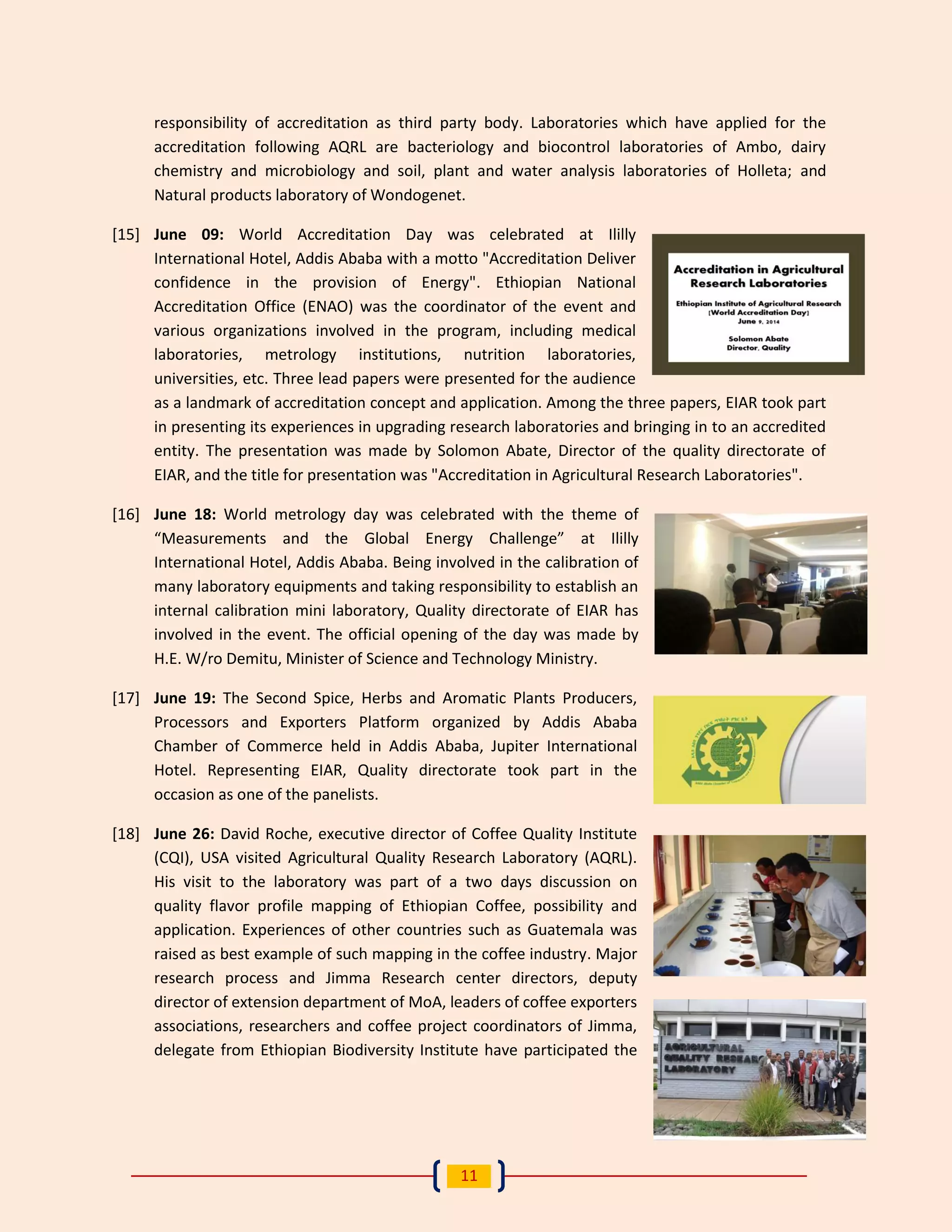 11 
responsibility of accreditation as third party body. Laboratories which have applied for the accreditation following AQRL are bacteriology and biocontrol laboratories of Ambo, dairy chemistry and microbiology and soil, plant and water analysis laboratories of Holleta; and Natural products laboratory of Wondogenet. 
[15] June 09: World Accreditation Day was celebrated at Ililly International Hotel, Addis Ababa with a motto "Accreditation Deliver confidence in the provision of Energy". Ethiopian National Accreditation Office (ENAO) was the coordinator of the event and various organizations involved in the program, including medical laboratories, metrology institutions, nutrition laboratories, universities, etc. Three lead papers were presented for the audience as a landmark of accreditation concept and application. Among the three papers, EIAR took part in presenting its experiences in upgrading research laboratories and bringing in to an accredited entity. The presentation was made by Solomon Abate, Director of the quality directorate of EIAR, and the title for presentation was "Accreditation in Agricultural Research Laboratories". 
[16] June 18: World metrology day was celebrated with the theme of “Measurements and the Global Energy Challenge” at Ililly International Hotel, Addis Ababa. Being involved in the calibration of many laboratory equipments and taking responsibility to establish an internal calibration mini laboratory, Quality directorate of EIAR has involved in the event. The official opening of the day was made by H.E. W/ro Demitu, Minister of Science and Technology Ministry. 
[17] June 19: The Second Spice, Herbs and Aromatic Plants Producers, Processors and Exporters Platform organized by Addis Ababa Chamber of Commerce held in Addis Ababa, Jupiter International Hotel. Representing EIAR, Quality directorate took part in the occasion as one of the panelists. 
[18] June 26: David Roche, executive director of Coffee Quality Institute (CQI), USA visited Agricultural Quality Research Laboratory (AQRL). His visit to the laboratory was part of a two days discussion on quality flavor profile mapping of Ethiopian Coffee, possibility and application. Experiences of other countries such as Guatemala was raised as best example of such mapping in the coffee industry. Major research process and Jimma Research center directors, deputy director of extension department of MoA, leaders of coffee exporters associations, researchers and coffee project coordinators of Jimma, delegate from Ethiopian Biodiversity Institute have participated the  