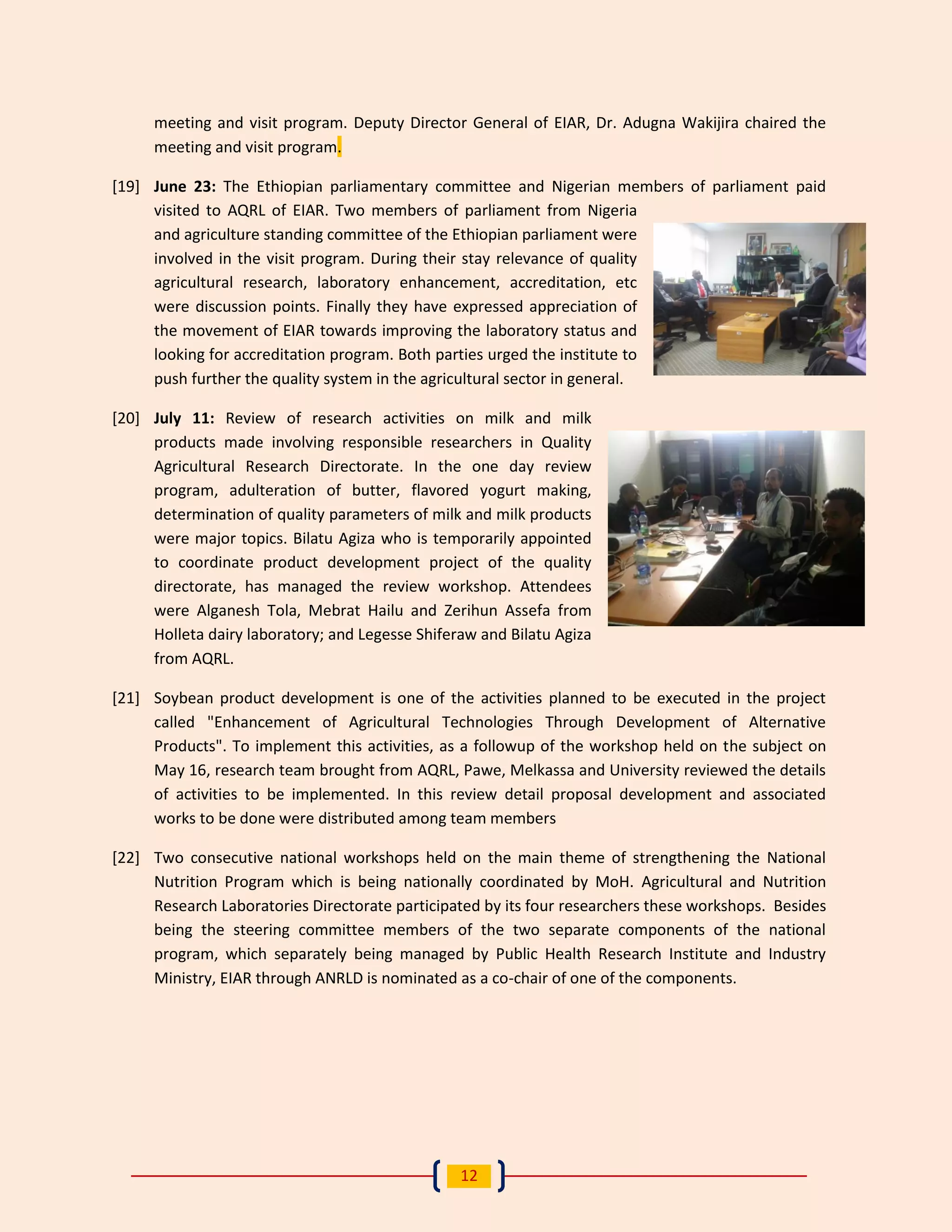12 
meeting and visit program. Deputy Director General of EIAR, Dr. Adugna Wakijira chaired the meeting and visit program. 
[19] June 23: The Ethiopian parliamentary committee and Nigerian members of parliament paid visited to AQRL of EIAR. Two members of parliament from Nigeria and agriculture standing committee of the Ethiopian parliament were involved in the visit program. During their stay relevance of quality agricultural research, laboratory enhancement, accreditation, etc were discussion points. Finally they have expressed appreciation of the movement of EIAR towards improving the laboratory status and looking for accreditation program. Both parties urged the institute to push further the quality system in the agricultural sector in general. 
[20] July 11: Review of research activities on milk and milk products made involving responsible researchers in Quality Agricultural Research Directorate. In the one day review program, adulteration of butter, flavored yogurt making, determination of quality parameters of milk and milk products were major topics. Bilatu Agiza who is temporarily appointed to coordinate product development project of the quality directorate, has managed the review workshop. Attendees were Alganesh Tola, Mebrat Hailu and Zerihun Assefa from Holleta dairy laboratory; and Legesse Shiferaw and Bilatu Agiza from AQRL. 
[21] Soybean product development is one of the activities planned to be executed in the project called "Enhancement of Agricultural Technologies Through Development of Alternative Products". To implement this activities, as a followup of the workshop held on the subject on May 16, research team brought from AQRL, Pawe, Melkassa and University reviewed the details of activities to be implemented. In this review detail proposal development and associated works to be done were distributed among team members 
[22] Two consecutive national workshops held on the main theme of strengthening the National Nutrition Program which is being nationally coordinated by MoH. Agricultural and Nutrition Research Laboratories Directorate participated by its four researchers these workshops. Besides being the steering committee members of the two separate components of the national program, which separately being managed by Public Health Research Institute and Industry Ministry, EIAR through ANRLD is nominated as a co-chair of one of the components. 
