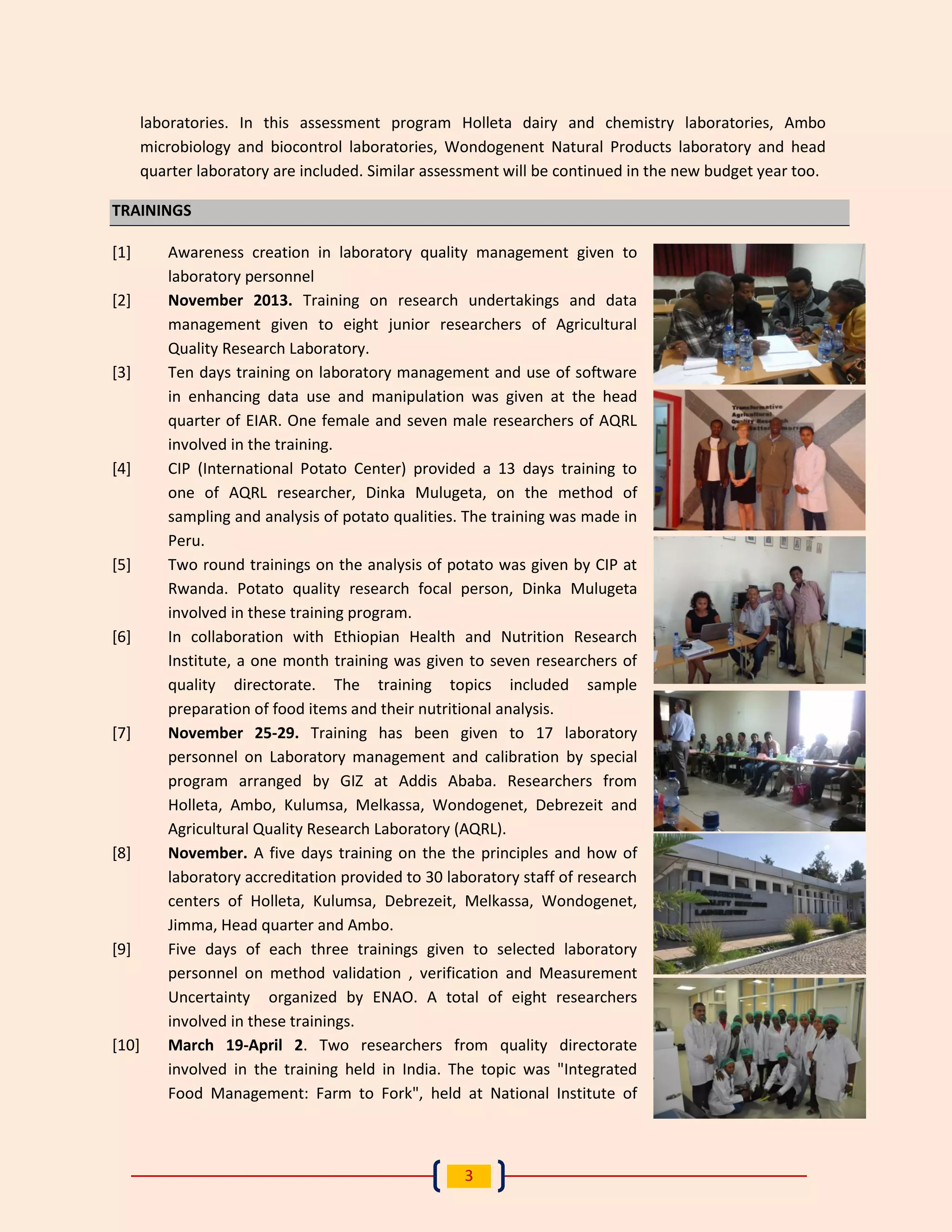 3 
laboratories. In this assessment program Holleta dairy and chemistry laboratories, Ambo microbiology and biocontrol laboratories, Wondogenent Natural Products laboratory and head quarter laboratory are included. Similar assessment will be continued in the new budget year too. TRAININGS 
[1] Awareness creation in laboratory quality management given to laboratory personnel 
[2] November 2013. Training on research undertakings and data management given to eight junior researchers of Agricultural Quality Research Laboratory. 
[3] Ten days training on laboratory management and use of software in enhancing data use and manipulation was given at the head quarter of EIAR. One female and seven male researchers of AQRL involved in the training. 
[4] CIP (International Potato Center) provided a 13 days training to one of AQRL researcher, Dinka Mulugeta, on the method of sampling and analysis of potato qualities. The training was made in Peru. 
[5] Two round trainings on the analysis of potato was given by CIP at Rwanda. Potato quality research focal person, Dinka Mulugeta involved in these training program. 
[6] In collaboration with Ethiopian Health and Nutrition Research Institute, a one month training was given to seven researchers of quality directorate. The training topics included sample preparation of food items and their nutritional analysis. 
[7] November 25-29. Training has been given to 17 laboratory personnel on Laboratory management and calibration by special program arranged by GIZ at Addis Ababa. Researchers from Holleta, Ambo, Kulumsa, Melkassa, Wondogenet, Debrezeit and Agricultural Quality Research Laboratory (AQRL). 
[8] November. A five days training on the the principles and how of laboratory accreditation provided to 30 laboratory staff of research centers of Holleta, Kulumsa, Debrezeit, Melkassa, Wondogenet, Jimma, Head quarter and Ambo. 
[9] Five days of each three trainings given to selected laboratory personnel on method validation , verification and Measurement Uncertainty organized by ENAO. A total of eight researchers involved in these trainings. 
[10] March 19-April 2. Two researchers from quality directorate involved in the training held in India. The topic was "Integrated Food Management: Farm to Fork", held at National Institute of  
