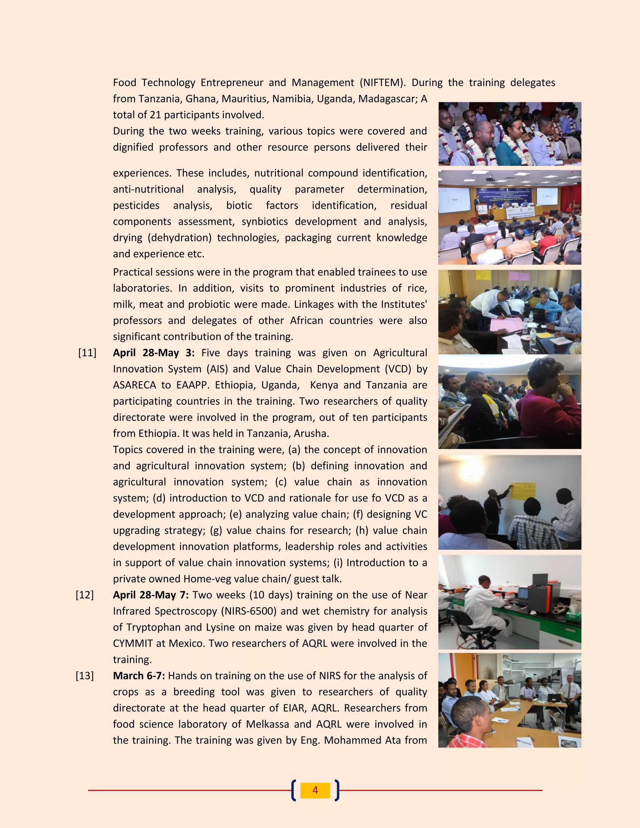 4 
Food Technology Entrepreneur and Management (NIFTEM). During the training delegates from Tanzania, Ghana, Mauritius, Namibia, Uganda, Madagascar; A total of 21 participants involved. 
During the two weeks training, various topics were covered and dignified professors and other resource persons delivered their experiences. These includes, nutritional compound identification, anti-nutritional analysis, quality parameter determination, pesticides analysis, biotic factors identification, residual components assessment, synbiotics development and analysis, drying (dehydration) technologies, packaging current knowledge and experience etc. 
Practical sessions were in the program that enabled trainees to use laboratories. In addition, visits to prominent industries of rice, milk, meat and probiotic were made. Linkages with the Institutes' professors and delegates of other African countries were also significant contribution of the training. 
[11] April 28-May 3: Five days training was given on Agricultural Innovation System (AIS) and Value Chain Development (VCD) by ASARECA to EAAPP. Ethiopia, Uganda, Kenya and Tanzania are participating countries in the training. Two researchers of quality directorate were involved in the program, out of ten participants from Ethiopia. It was held in Tanzania, Arusha. 
Topics covered in the training were, (a) the concept of innovation and agricultural innovation system; (b) defining innovation and agricultural innovation system; (c) value chain as innovation system; (d) introduction to VCD and rationale for use fo VCD as a development approach; (e) analyzing value chain; (f) designing VC upgrading strategy; (g) value chains for research; (h) value chain development innovation platforms, leadership roles and activities in support of value chain innovation systems; (i) Introduction to a private owned Home-veg value chain/ guest talk. 
[12] April 28-May 7: Two weeks (10 days) training on the use of Near Infrared Spectroscopy (NIRS-6500) and wet chemistry for analysis of Tryptophan and Lysine on maize was given by head quarter of CYMMIT at Mexico. Two researchers of AQRL were involved in the training. 
[13] March 6-7: Hands on training on the use of NIRS for the analysis of crops as a breeding tool was given to researchers of quality directorate at the head quarter of EIAR, AQRL. Researchers from food science laboratory of Melkassa and AQRL were involved in the training. The training was given by Eng. Mohammed Ata from  