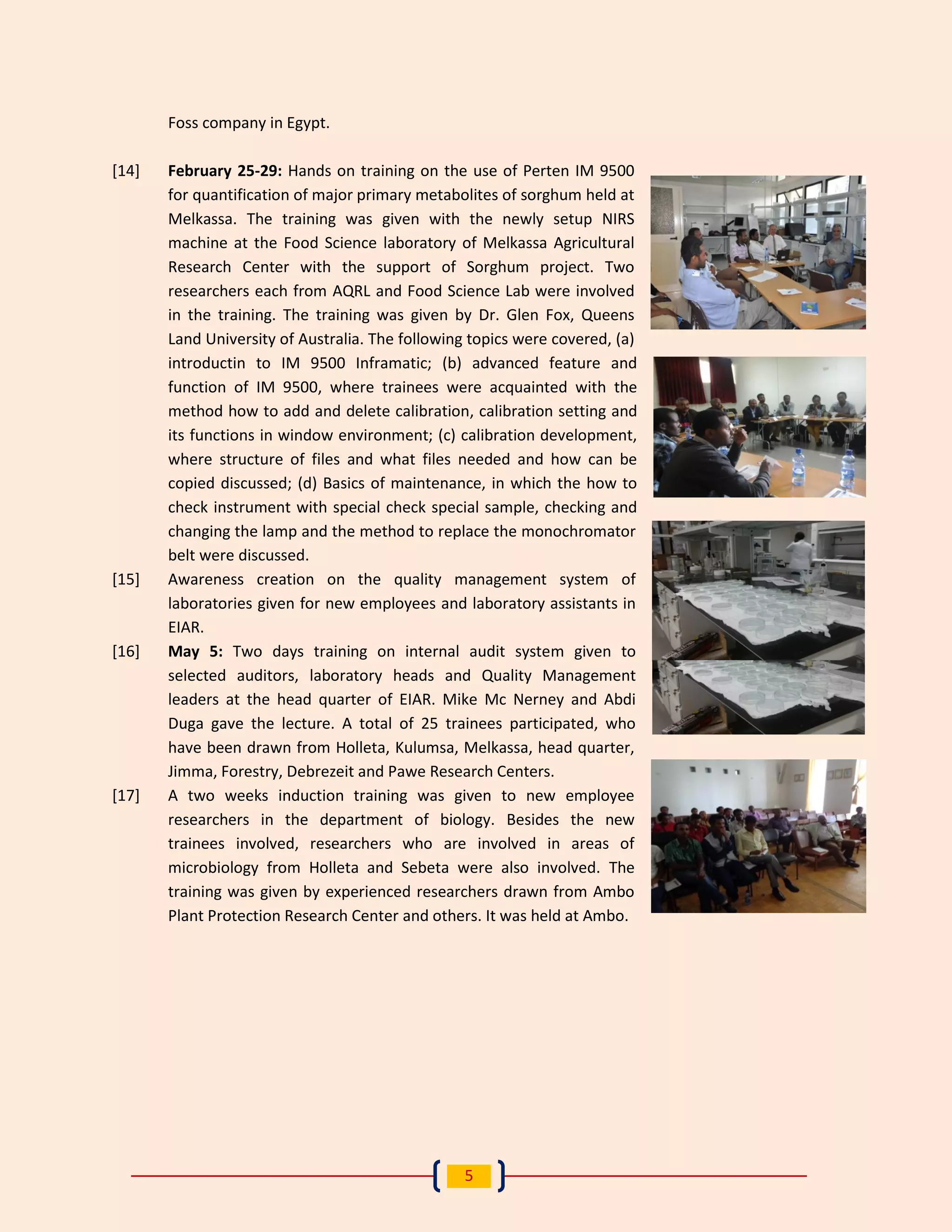 5 
Foss company in Egypt. 
[14] February 25-29: Hands on training on the use of Perten IM 9500 for quantification of major primary metabolites of sorghum held at Melkassa. The training was given with the newly setup NIRS machine at the Food Science laboratory of Melkassa Agricultural Research Center with the support of Sorghum project. Two researchers each from AQRL and Food Science Lab were involved in the training. The training was given by Dr. Glen Fox, Queens Land University of Australia. The following topics were covered, (a) introductin to IM 9500 Inframatic; (b) advanced feature and function of IM 9500, where trainees were acquainted with the method how to add and delete calibration, calibration setting and its functions in window environment; (c) calibration development, where structure of files and what files needed and how can be copied discussed; (d) Basics of maintenance, in which the how to check instrument with special check special sample, checking and changing the lamp and the method to replace the monochromator belt were discussed. 
[15] Awareness creation on the quality management system of laboratories given for new employees and laboratory assistants in EIAR. 
[16] May 5: Two days training on internal audit system given to selected auditors, laboratory heads and Quality Management leaders at the head quarter of EIAR. Mike Mc Nerney and Abdi Duga gave the lecture. A total of 25 trainees participated, who have been drawn from Holleta, Kulumsa, Melkassa, head quarter, Jimma, Forestry, Debrezeit and Pawe Research Centers. 
[17] A two weeks induction training was given to new employee researchers in the department of biology. Besides the new trainees involved, researchers who are involved in areas of microbiology from Holleta and Sebeta were also involved. The training was given by experienced researchers drawn from Ambo Plant Protection Research Center and others. It was held at Ambo. 
 