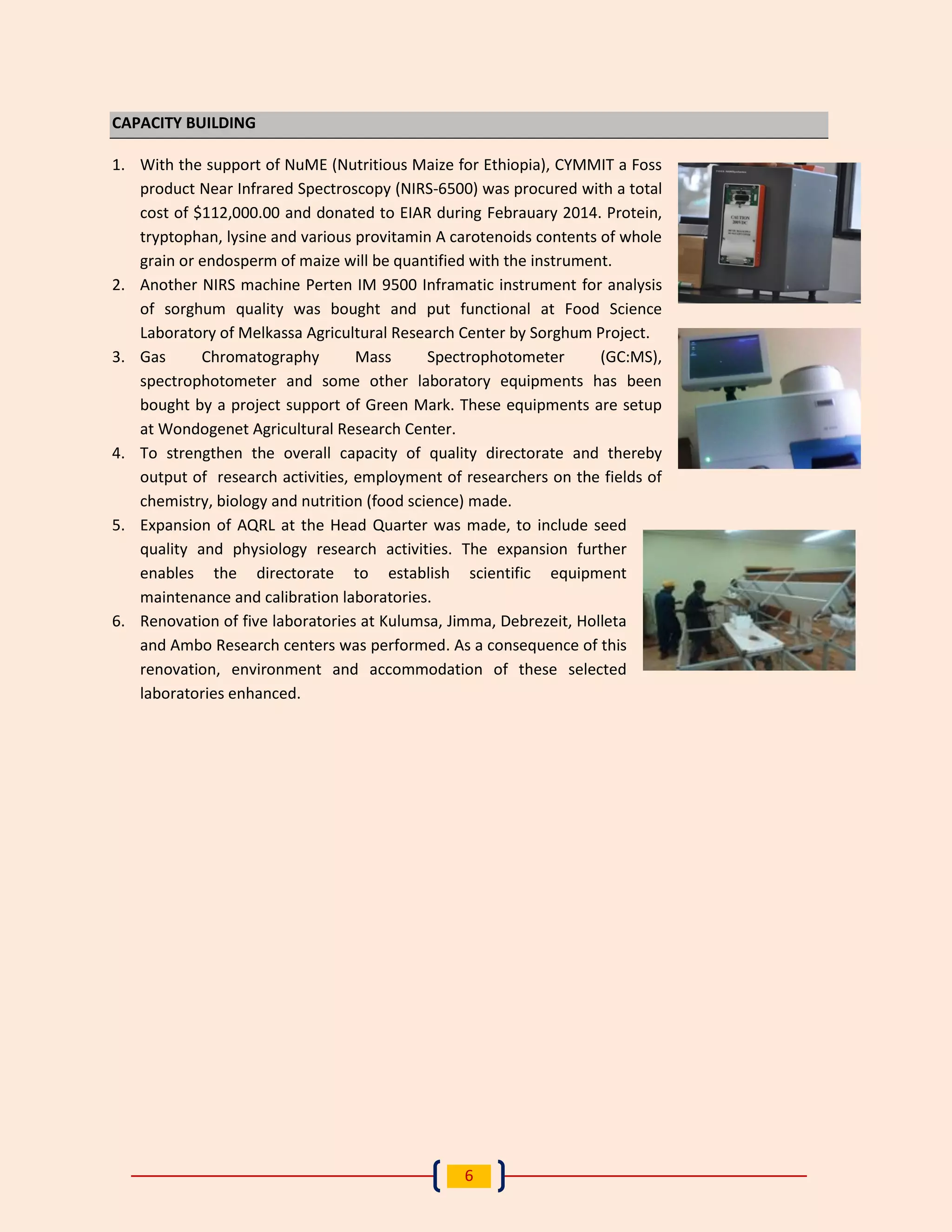 6 
CAPACITY BUILDING 
1. With the support of NuME (Nutritious Maize for Ethiopia), CYMMIT a Foss product Near Infrared Spectroscopy (NIRS-6500) was procured with a total cost of $112,000.00 and donated to EIAR during Febrauary 2014. Protein, tryptophan, lysine and various provitamin A carotenoids contents of whole grain or endosperm of maize will be quantified with the instrument. 
2. Another NIRS machine Perten IM 9500 Inframatic instrument for analysis of sorghum quality was bought and put functional at Food Science 
Laboratory of Melkassa Agricultural Research Center by Sorghum Project. 
3. Gas Chromatography Mass Spectrophotometer (GC:MS), spectrophotometer and some other laboratory equipments has been bought by a project support of Green Mark. These equipments are setup at Wondogenet Agricultural Research Center. 
4. To strengthen the overall capacity of quality directorate and thereby output of research activities, employment of researchers on the fields of 
chemistry, biology and nutrition (food science) made. 
5. Expansion of AQRL at the Head Quarter was made, to include seed quality and physiology research activities. The expansion further enables the directorate to establish scientific equipment maintenance and calibration laboratories. 
6. Renovation of five laboratories at Kulumsa, Jimma, Debrezeit, Holleta and Ambo Research centers was performed. As a consequence of this renovation, environment and accommodation of these selected 
laboratories enhanced. 
 