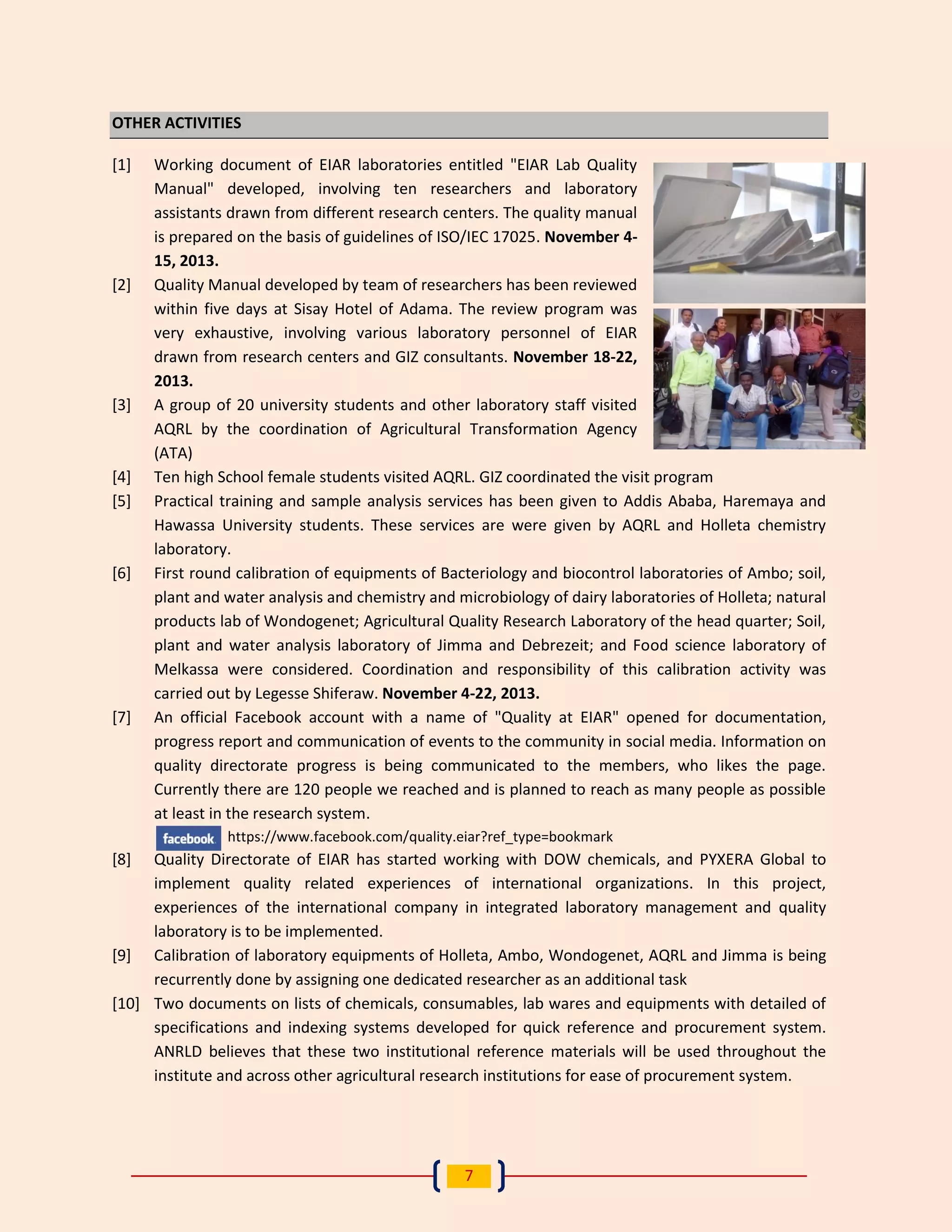7 
OTHER ACTIVITIES 
[1] Working document of EIAR laboratories entitled "EIAR Lab Quality Manual" developed, involving ten researchers and laboratory assistants drawn from different research centers. The quality manual is prepared on the basis of guidelines of ISO/IEC 17025. November 4- 15, 2013. 
[2] Quality Manual developed by team of researchers has been reviewed within five days at Sisay Hotel of Adama. The review program was very exhaustive, involving various laboratory personnel of EIAR drawn from research centers and GIZ consultants. November 18-22, 2013. 
[3] A group of 20 university students and other laboratory staff visited AQRL by the coordination of Agricultural Transformation Agency (ATA) 
[4] Ten high School female students visited AQRL. GIZ coordinated the visit program 
[5] Practical training and sample analysis services has been given to Addis Ababa, Haremaya and Hawassa University students. These services are were given by AQRL and Holleta chemistry laboratory. 
[6] First round calibration of equipments of Bacteriology and biocontrol laboratories of Ambo; soil, plant and water analysis and chemistry and microbiology of dairy laboratories of Holleta; natural products lab of Wondogenet; Agricultural Quality Research Laboratory of the head quarter; Soil, plant and water analysis laboratory of Jimma and Debrezeit; and Food science laboratory of Melkassa were considered. Coordination and responsibility of this calibration activity was carried out by Legesse Shiferaw. November 4-22, 2013. 
[7] An official Facebook account with a name of "Quality at EIAR" opened for documentation, progress report and communication of events to the community in social media. Information on quality directorate progress is being communicated to the members, who likes the page. Currently there are 120 people we reached and is planned to reach as many people as possible at least in the research system. 
https://www.facebook.com/quality.eiar?ref_type=bookmark 
[8] Quality Directorate of EIAR has started working with DOW chemicals, and PYXERA Global to implement quality related experiences of international organizations. In this project, experiences of the international company in integrated laboratory management and quality laboratory is to be implemented. 
[9] Calibration of laboratory equipments of Holleta, Ambo, Wondogenet, AQRL and Jimma is being recurrently done by assigning one dedicated researcher as an additional task 
[10] Two documents on lists of chemicals, consumables, lab wares and equipments with detailed of specifications and indexing systems developed for quick reference and procurement system. ANRLD believes that these two institutional reference materials will be used throughout the institute and across other agricultural research institutions for ease of procurement system.  