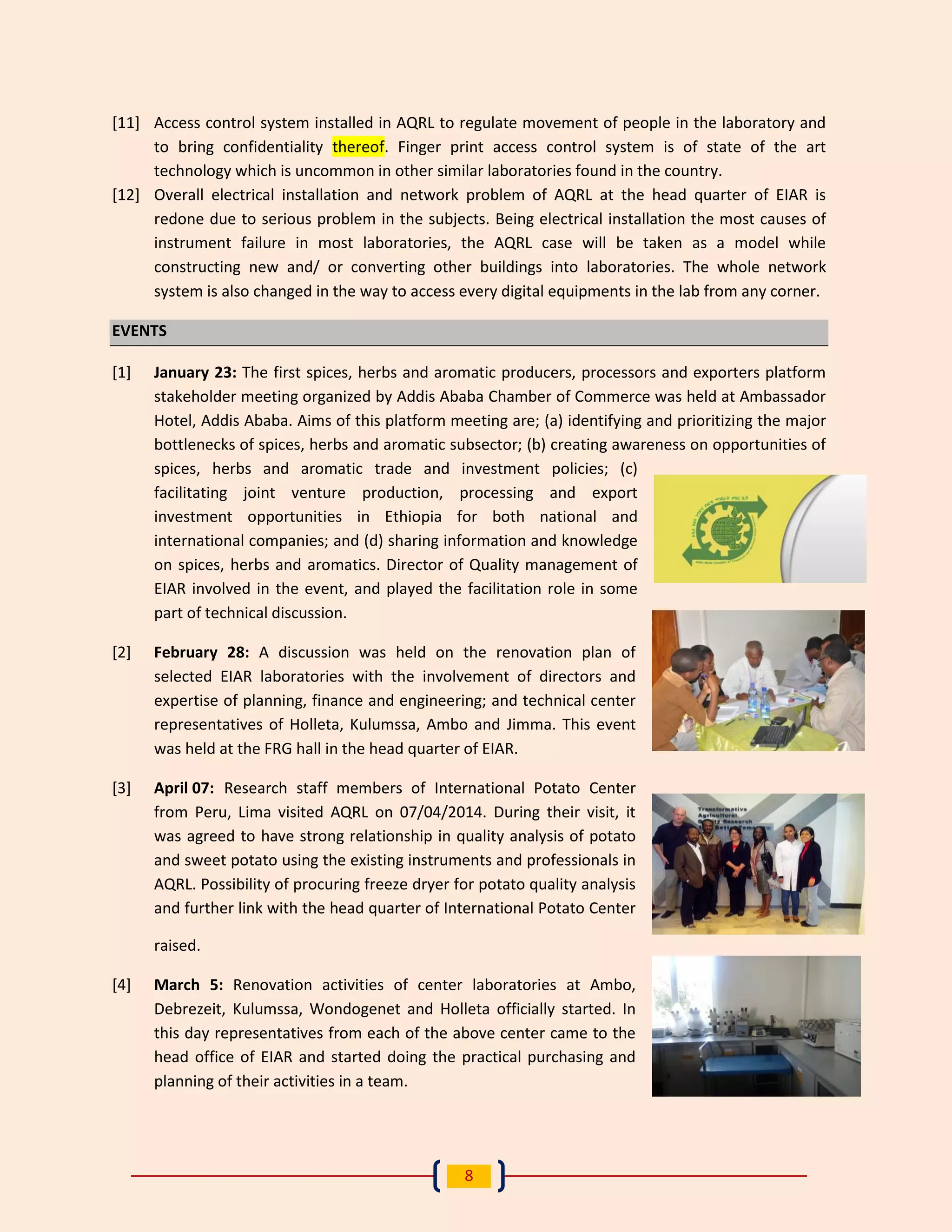 8 
[11] Access control system installed in AQRL to regulate movement of people in the laboratory and to bring confidentiality thereof. Finger print access control system is of state of the art technology which is uncommon in other similar laboratories found in the country. 
[12] Overall electrical installation and network problem of AQRL at the head quarter of EIAR is redone due to serious problem in the subjects. Being electrical installation the most causes of instrument failure in most laboratories, the AQRL case will be taken as a model while constructing new and/ or converting other buildings into laboratories. The whole network system is also changed in the way to access every digital equipments in the lab from any corner. EVENTS 
[1] January 23: The first spices, herbs and aromatic producers, processors and exporters platform stakeholder meeting organized by Addis Ababa Chamber of Commerce was held at Ambassador Hotel, Addis Ababa. Aims of this platform meeting are; (a) identifying and prioritizing the major bottlenecks of spices, herbs and aromatic subsector; (b) creating awareness on opportunities of spices, herbs and aromatic trade and investment policies; (c) facilitating joint venture production, processing and export investment opportunities in Ethiopia for both national and international companies; and (d) sharing information and knowledge on spices, herbs and aromatics. Director of Quality management of EIAR involved in the event, and played the facilitation role in some part of technical discussion. 
[2] February 28: A discussion was held on the renovation plan of selected EIAR laboratories with the involvement of directors and expertise of planning, finance and engineering; and technical center representatives of Holleta, Kulumssa, Ambo and Jimma. This event was held at the FRG hall in the head quarter of EIAR. 
[3] April 07: Research staff members of International Potato Center from Peru, Lima visited AQRL on 07/04/2014. During their visit, it was agreed to have strong relationship in quality analysis of potato and sweet potato using the existing instruments and professionals in AQRL. Possibility of procuring freeze dryer for potato quality analysis and further link with the head quarter of International Potato Center raised. 
[4] March 5: Renovation activities of center laboratories at Ambo, Debrezeit, Kulumssa, Wondogenet and Holleta officially started. In this day representatives from each of the above center came to the head office of EIAR and started doing the practical purchasing and planning of their activities in a team.  