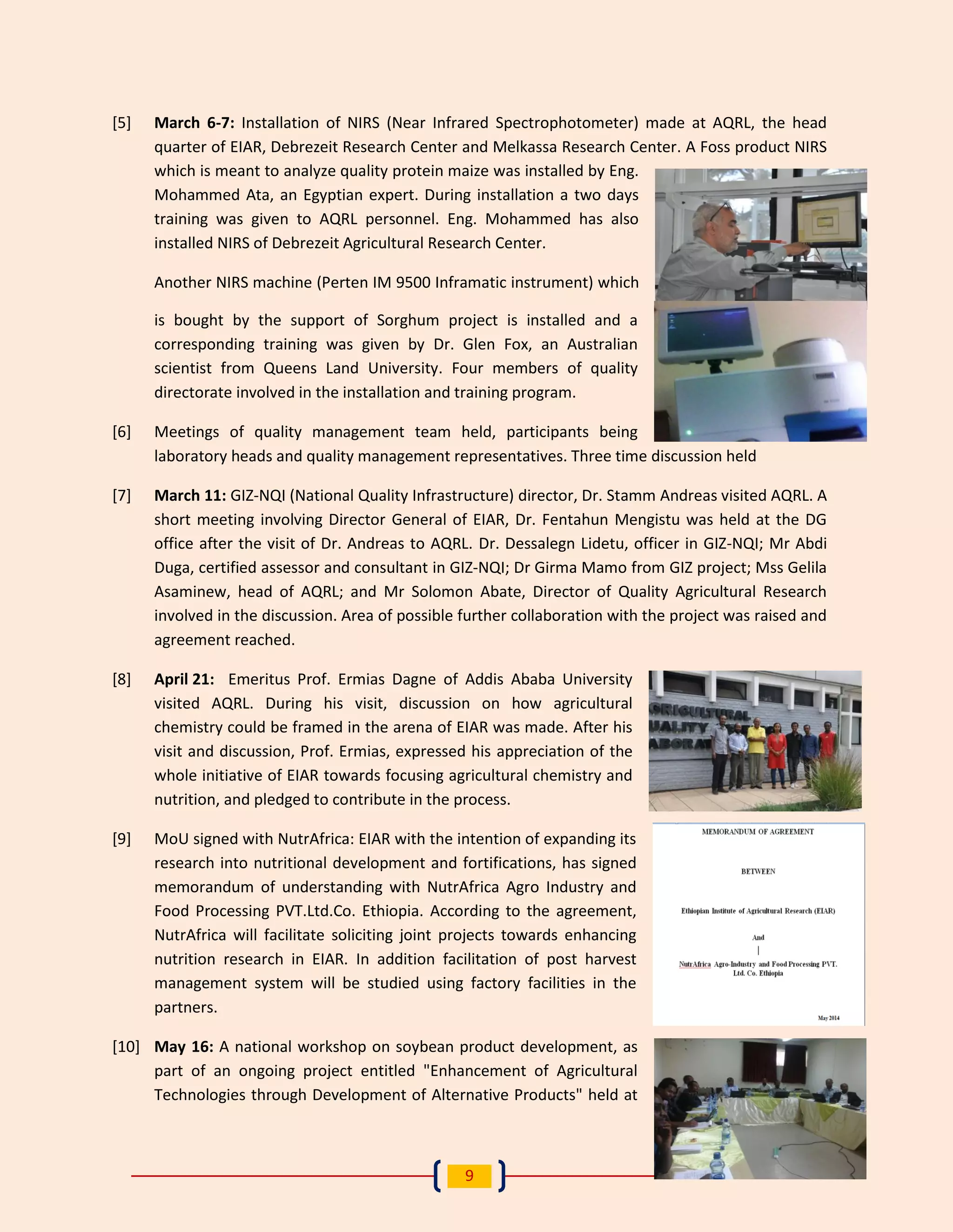 9 
[5] March 6-7: Installation of NIRS (Near Infrared Spectrophotometer) made at AQRL, the head quarter of EIAR, Debrezeit Research Center and Melkassa Research Center. A Foss product NIRS which is meant to analyze quality protein maize was installed by Eng. Mohammed Ata, an Egyptian expert. During installation a two days training was given to AQRL personnel. Eng. Mohammed has also installed NIRS of Debrezeit Agricultural Research Center. 
Another NIRS machine (Perten IM 9500 Inframatic instrument) which is bought by the support of Sorghum project is installed and a corresponding training was given by Dr. Glen Fox, an Australian scientist from Queens Land University. Four members of quality directorate involved in the installation and training program. 
[6] Meetings of quality management team held, participants being laboratory heads and quality management representatives. Three time discussion held 
[7] March 11: GIZ-NQI (National Quality Infrastructure) director, Dr. Stamm Andreas visited AQRL. A short meeting involving Director General of EIAR, Dr. Fentahun Mengistu was held at the DG office after the visit of Dr. Andreas to AQRL. Dr. Dessalegn Lidetu, officer in GIZ-NQI; Mr Abdi Duga, certified assessor and consultant in GIZ-NQI; Dr Girma Mamo from GIZ project; Mss Gelila Asaminew, head of AQRL; and Mr Solomon Abate, Director of Quality Agricultural Research involved in the discussion. Area of possible further collaboration with the project was raised and agreement reached. 
[8] April 21: Emeritus Prof. Ermias Dagne of Addis Ababa University visited AQRL. During his visit, discussion on how agricultural chemistry could be framed in the arena of EIAR was made. After his visit and discussion, Prof. Ermias, expressed his appreciation of the whole initiative of EIAR towards focusing agricultural chemistry and nutrition, and pledged to contribute in the process. 
[9] MoU signed with NutrAfrica: EIAR with the intention of expanding its research into nutritional development and fortifications, has signed memorandum of understanding with NutrAfrica Agro Industry and Food Processing PVT.Ltd.Co. Ethiopia. According to the agreement, NutrAfrica will facilitate soliciting joint projects towards enhancing nutrition research in EIAR. In addition facilitation of post harvest management system will be studied using factory facilities in the partners. 
[10] May 16: A national workshop on soybean product development, as part of an ongoing project entitled "Enhancement of Agricultural Technologies through Development of Alternative Products" held at  