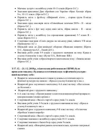  Матчева зустріч з волейболу учнів 10-11 класів (Кірєєв О.С.)
 Змагання присвячені Дню збройних сил України «Нумо Хлопці» збірна
9-х, 10 і 11 класи. (Кірєєв О.С.)
 Першість міста з футболу «Шкіряний м’яч» , старша група ІІ-місце
(Кірєєв О.С.).
 Змагання серед школярів міста «Олімпійське лелеченя 2019» - ІІ – місце
(Кірєєв О.С.)
 Першість міста з фут залу серед шкіл міста, збірна школи – ІІ – місце
(Кірєєв О.С.).
 Першість міста з волейболу (за спрощеними правилами) 5-7 класи ІІ –
місце (Кірєєв О.С.).
 Спортивне змагання «Сокіл-джура» на міському рівні, зайнято VІІ місце
(Криворучко А.Г.)
 Шкільний захід до Дня цивільної оборони «Наказано вижити» (Кірєєв
О.С., КриворучкоА.Г., Лисий Д.О.).
 Виставка робіт учнів 5-9 класів з трудового навчання на тему: Краса в
усьому й кожному із нас» (Кузік О.А., Войтенко В.В.)
 Виставка робіт учнів з образотворчогомистецтвана тему: «Зимоваказка»
(Кірєєв О.С.)
З 17. 12. – 21. 12. 2018 р., згідно плануроботи школи і ШМО, було
проведено тиждень «Художньо-естетичнихнаук та фізичноїкультури»
який включаву себе:
 Відкриття загальношкільного тижня художньо-естетичнихнаук та
фізичної культури під назвою : «Красав усьомуй кожномуіз нас.»
 Відкритий урок з музичного мистецтва у 4-А класі на тему: «На гостини
до Коломиї.»
 Відкритий урок з трудового навчання у
 6-А класі на тему: «Проектування та виготовлення новорічної прикрасиз
використанням техніки орігамі.»
 Спортивнийзахід « Веселі старти!» серед учнів 3-х класів.
 Виставка робіт учнів 5-9 класів з трудового навчання на тему: «Красав
усьомуй кожномуіз нас.»
 Відкритий урок з трудового навчання у 9-Б класі на тему: «Остаточна
обробкав’язаного виробу»
 Спортивнийзахід « Веселі старти!» серед учнів 5-х класів.
 Спортивнізмагання з волейболу серед учнів 10-11 класів.
 Спортивнізмагання з баскетболусеред учнів 9 класів.
 Відкритий захід «Новорічніранки» початковікласи, музично-театральні
сценки.
 