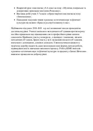  Відкритий урок з мистецтва у 8-А класі на тему: «Музичне, театральне та
декоративно-прикладнемистецтво Ренесансу».
 Виставка робіт учнів 5-7 класів з образотворчогомистецтва на тему:
«Зимоваказка».
 Підведення підсумків тижня художньо-естетичнихнаук та фізичної
культури під назвою «Краса в усьомуй кожномуіз нас».
Підбиваючи підсумки 2018-2019 н.р.всі заплановані заходи проведеніна
достатньомурівні. Учителі шкільного методичного об’єднання протягом року
постійно працювали над підвищенням свого професійного рівня шляхом
самоосвіти. Приймали участь у конкурсах , олімпіадах і змаганнях міських
методичнихоб’єднань. Брали участь у всіх засіданнях міського об’єднання,
виступали з доповідями, ділилися досвідом. З’явилосьчимало цікавого у
творчомудоробкупедагогів, адже вони шукали нові форми, методи роботи,
підвищували якість навчально-виховного процесу. РоботуШМО вчителів
художньо-естетичнихнаук та фізичної культури та предмету «ЗахистВітчизни»
вважаємо проведено на добромурівні.
 