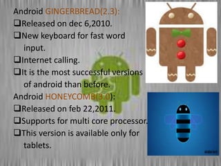 Android GINGERBREAD(2.3):
Released on dec 6,2010.
New keyboard for fast word
input.
Internet calling.
It is the most successful versions
of android than before.
Android HONEYCOMB(3.0):
Released on feb 22,2011.
Supports for multi core processor.
This version is available only for
tablets.
 