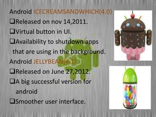 Android ICECREAMSANDWHICH(4.0)
Released on nov 14,2011.
Virtual button in UI.
Availability to shutdown apps
that are using in the background.
Android JELLYBEAN(4.1)
Released on June 27,2012.
A big successful version for
android
Smoother user interface.
 