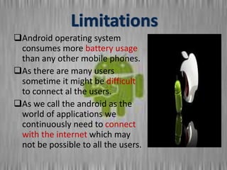 Android operating system
consumes more battery usage
than any other mobile phones.
As there are many users
sometime it might be difficult
to connect al the users.
As we call the android as the
world of applications we
continuously need to connect
with the internet which may
not be possible to all the users.
 