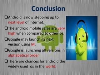 Android is now stepping up to
next level of internet.
The android mobile sales are very
high when compared to other os.
Google may launch its next
version using M.
Google is launching all versions in
alphabetical order.
There are chances for android the
widely used os in the world.
 