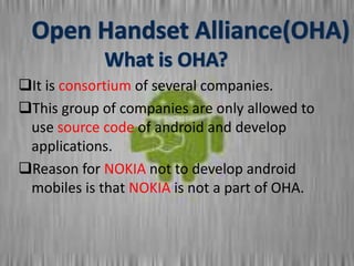 It is consortium of several companies.
This group of companies are only allowed to
use source code of android and develop
applications.
Reason for NOKIA not to develop android
mobiles is that NOKIA is not a part of OHA.
 