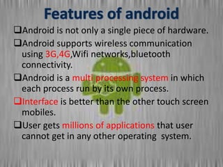 Android is not only a single piece of hardware.
Android supports wireless communication
using 3G,4G,Wifi networks,bluetooth
connectivity.
Android is a multi processing system in which
each process run by its own process.
Interface is better than the other touch screen
mobiles.
User gets millions of applications that user
cannot get in any other operating system.
 