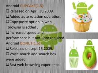 Android CUPCAKE(1.5):
Released on April 30,2009.
Added auto rotation operation.
Copy paste option in web
browser is added .
Increased speed and
performance but not upto required.
Android DONUT(1.6):
Released on sept 15,2009.
Voice search and search box
were added.
Fast web browsing experience.
 