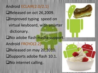 Android ECLAIR(2.0/2.1)
Released on oct 26,2009.
Improved typing speed on
virtual keyboard, with smarter
dictionary.
No adobe flash media support.
Android FROYO(2.2)
Released on may 20,2010.
Supports adobe flash 10.1.
No internet calling.
 