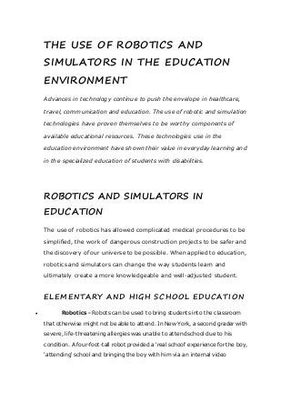 THE USE OF ROBOTICS AND
SIMULATORS IN THE EDUCATION
ENVIRONMENT
Advances in technology continue to push the envelope in healthcare,
travel, communication and education. The use of robotic and simulation
technologies have proven themselves to be worthy components of
available educational resources. These technologies use in the
education environment have shown their value in everyday learning and
in the specialized education of students with disabilities.
ROBOTICS AND SIMULATORS IN
EDUCATION
The use of robotics has allowed complicated medical procedures to be
simplified, the work of dangerous construction projects to be safer and
the discovery of our universe to be possible. When applied to education,
robotics and simulators can change the way students learn and
ultimately create a more knowledgeable and well-adjusted student.
ELEMENTARY AND HIGH SCHOOL EDUCATION
 Robotics - Robots can be used to bring students into the classroom
that otherwise might not be able to attend. In New York, a second grader with
severe, life-threatening allergies was unable to attend school due to his
condition. A four-foot-tall robot provided a 'real school' experience for the boy,
'attending' school and bringing the boy with him via an internal video
 