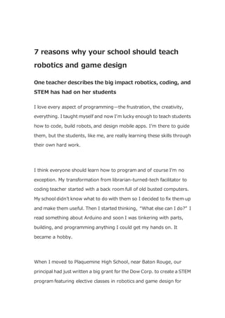 7 reasons why your school should teach
robotics and game design
One teacher describes the big impact robotics, coding, and
STEM has had on her students
I love every aspect of programming—the frustration, the creativity,
everything. I taught myself and now I’m lucky enough to teach students
how to code, build robots, and design mobile apps. I’m there to guide
them, but the students, like me, are really learning these skills through
their own hard work.
I think everyone should learn how to program and of course I’m no
exception. My transformation from librarian-turned-tech facilitator to
coding teacher started with a back room full of old busted computers.
My school didn’t know what to do with them so I decided to fix them up
and make them useful. Then I started thinking, “What else can I do?” I
read something about Arduino and soon I was tinkering with parts,
building, and programming anything I could get my hands on. It
became a hobby.
When I moved to Plaquemine High School, near Baton Rouge, our
principal had just written a big grant for the Dow Corp. to create a STEM
program featuring elective classes in robotics and game design for
 