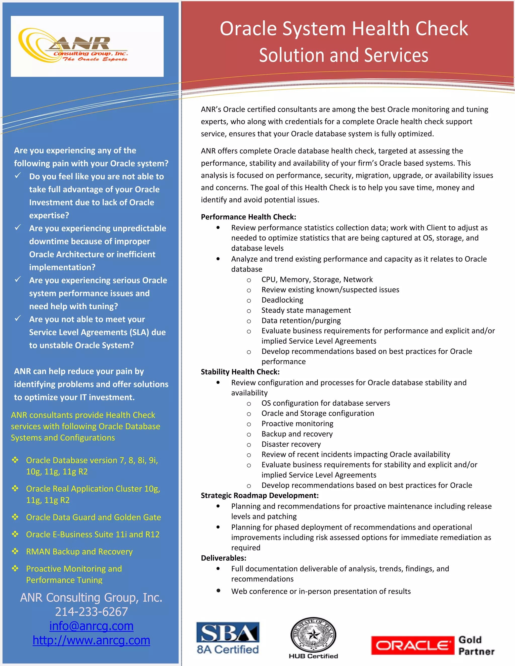 Oracle System Health Check
Solution and Services
ANR’s Oracle certified consultants are among the best Oracle monitoring and tuning
experts, who along with credentials for a complete Oracle health check support
service, ensures that your Oracle database system is fully optimized.

Are you experiencing any of the
following pain with your Oracle system?
Do you feel like you are not able to
take full advantage of your Oracle
Investment due to lack of Oracle
expertise?
Are you experiencing unpredictable
downtime because of improper
Oracle Architecture or inefficient
implementation?
Are you experiencing serious Oracle
system performance issues and
need help with tuning?
Are you not able to meet your
Service Level Agreements (SLA) due
to unstable Oracle System?
ANR can help reduce your pain by
identifying problems and offer solutions
to optimize your IT investment.
ANR consultants provide Health Check
services with following Oracle Database
Systems and Configurations
Oracle Database version 7, 8, 8i, 9i,
10g, 11g, 11g R2
Oracle Real Application Cluster 10g,
11g, 11g R2
Oracle Data Guard and Golden Gate
Oracle E-Business Suite 11i and R12
RMAN Backup and Recovery
Proactive Monitoring and
Performance Tuning

ANR Consulting Group, Inc.
214-233-6267
info@anrcg.com
http://www.anrcg.com

ANR offers complete Oracle database health check, targeted at assessing the
performance, stability and availability of your firm’s Oracle based systems. This
analysis is focused on performance, security, migration, upgrade, or availability issues
and concerns. The goal of this Health Check is to help you save time, money and
identify and avoid potential issues.
Performance Health Check:
• Review performance statistics collection data; work with Client to adjust as
needed to optimize statistics that are being captured at OS, storage, and
database levels
• Analyze and trend existing performance and capacity as it relates to Oracle
database
o CPU, Memory, Storage, Network
o Review existing known/suspected issues
o Deadlocking
o Steady state management
o Data retention/purging
o Evaluate business requirements for performance and explicit and/or
implied Service Level Agreements
o Develop recommendations based on best practices for Oracle
performance
Stability Health Check:
• Review configuration and processes for Oracle database stability and
availability
o OS configuration for database servers
o Oracle and Storage configuration
o Proactive monitoring
o Backup and recovery
o Disaster recovery
o Review of recent incidents impacting Oracle availability
o Evaluate business requirements for stability and explicit and/or
implied Service Level Agreements
o Develop recommendations based on best practices for Oracle
Strategic Roadmap Development:
• Planning and recommendations for proactive maintenance including release
levels and patching
• Planning for phased deployment of recommendations and operational
improvements including risk assessed options for immediate remediation as
required
Deliverables:
• Full documentation deliverable of analysis, trends, findings, and
recommendations
• Web conference or in-person presentation of results

 