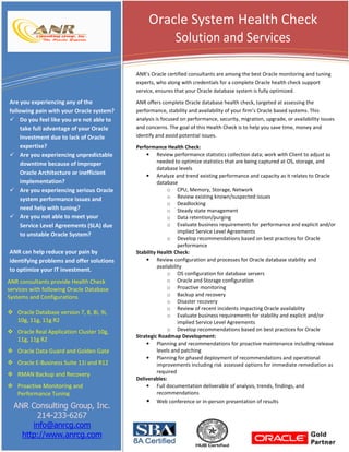 Oracle System Health Check
Solution and Services
ANR’s Oracle certified consultants are among the best Oracle monitoring and tuning
experts, who along with credentials for a complete Oracle health check support
service, ensures that your Oracle database system is fully optimized.

Are you experiencing any of the
following pain with your Oracle system?
Do you feel like you are not able to
take full advantage of your Oracle
Investment due to lack of Oracle
expertise?
Are you experiencing unpredictable
downtime because of improper
Oracle Architecture or inefficient
implementation?
Are you experiencing serious Oracle
system performance issues and
need help with tuning?
Are you not able to meet your
Service Level Agreements (SLA) due
to unstable Oracle System?
ANR can help reduce your pain by
identifying problems and offer solutions
to optimize your IT investment.
ANR consultants provide Health Check
services with following Oracle Database
Systems and Configurations
Oracle Database version 7, 8, 8i, 9i,
10g, 11g, 11g R2
Oracle Real Application Cluster 10g,
11g, 11g R2
Oracle Data Guard and Golden Gate
Oracle E-Business Suite 11i and R12
RMAN Backup and Recovery
Proactive Monitoring and
Performance Tuning

ANR Consulting Group, Inc.
214-233-6267
info@anrcg.com
http://www.anrcg.com

ANR offers complete Oracle database health check, targeted at assessing the
performance, stability and availability of your firm’s Oracle based systems. This
analysis is focused on performance, security, migration, upgrade, or availability issues
and concerns. The goal of this Health Check is to help you save time, money and
identify and avoid potential issues.
Performance Health Check:
• Review performance statistics collection data; work with Client to adjust as
needed to optimize statistics that are being captured at OS, storage, and
database levels
• Analyze and trend existing performance and capacity as it relates to Oracle
database
o CPU, Memory, Storage, Network
o Review existing known/suspected issues
o Deadlocking
o Steady state management
o Data retention/purging
o Evaluate business requirements for performance and explicit and/or
implied Service Level Agreements
o Develop recommendations based on best practices for Oracle
performance
Stability Health Check:
• Review configuration and processes for Oracle database stability and
availability
o OS configuration for database servers
o Oracle and Storage configuration
o Proactive monitoring
o Backup and recovery
o Disaster recovery
o Review of recent incidents impacting Oracle availability
o Evaluate business requirements for stability and explicit and/or
implied Service Level Agreements
o Develop recommendations based on best practices for Oracle
Strategic Roadmap Development:
• Planning and recommendations for proactive maintenance including release
levels and patching
• Planning for phased deployment of recommendations and operational
improvements including risk assessed options for immediate remediation as
required
Deliverables:
• Full documentation deliverable of analysis, trends, findings, and
recommendations
• Web conference or in-person presentation of results

 