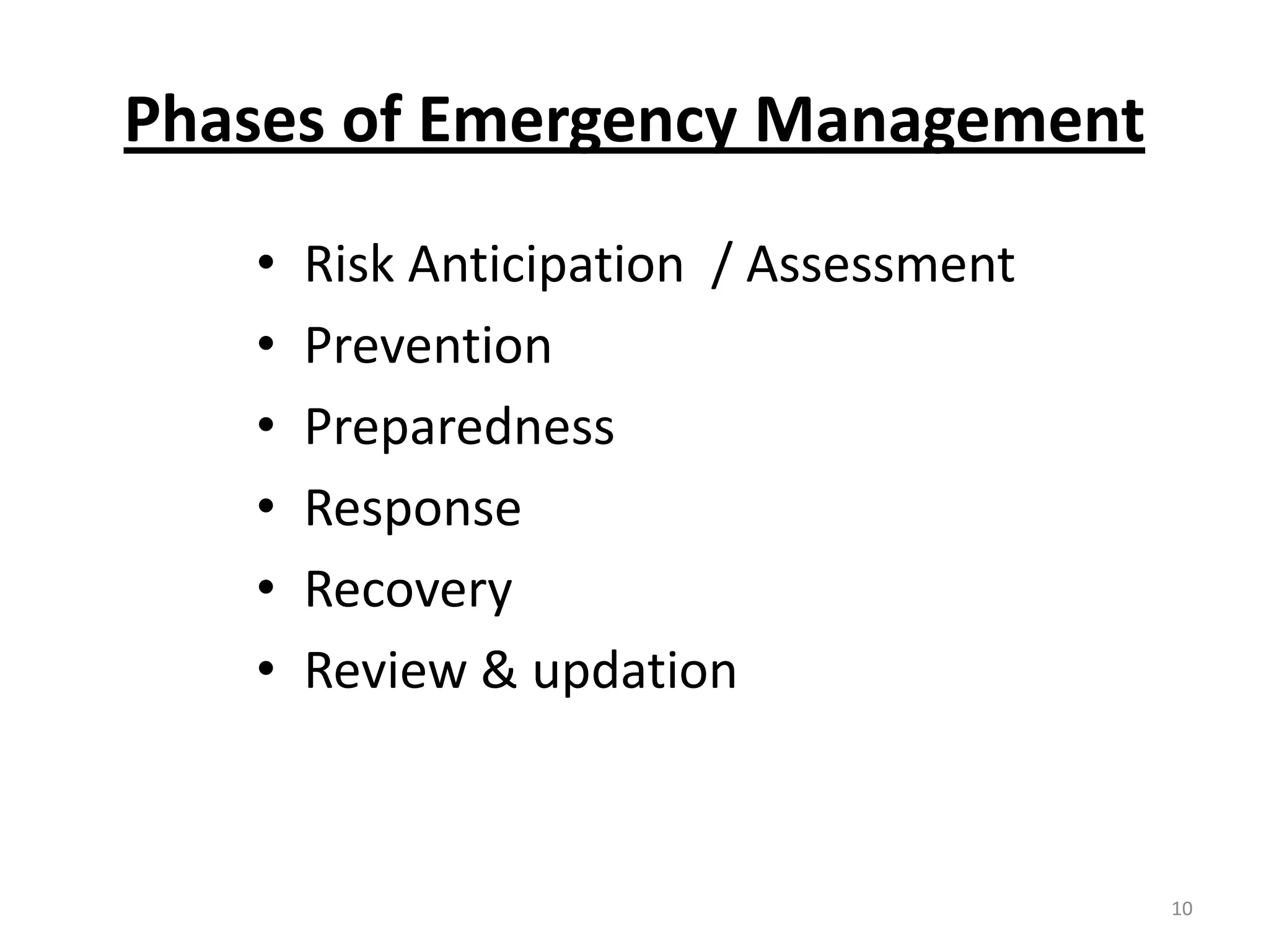 Phases of Emergency Management
   •   Risk Anticipation / Assessment
   •   Prevention
   •   Preparedness
   •   Response
   •   Recovery
   •   Review & updation



                                        10
 
