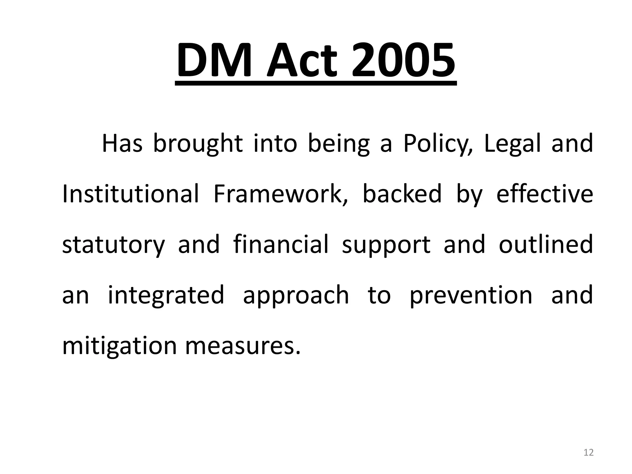 DM Act 2005
   Has brought into being a Policy, Legal and
Institutional Framework, backed by effective
statutory and financial support and outlined
an integrated approach to prevention and
mitigation measures.


                                            12
 