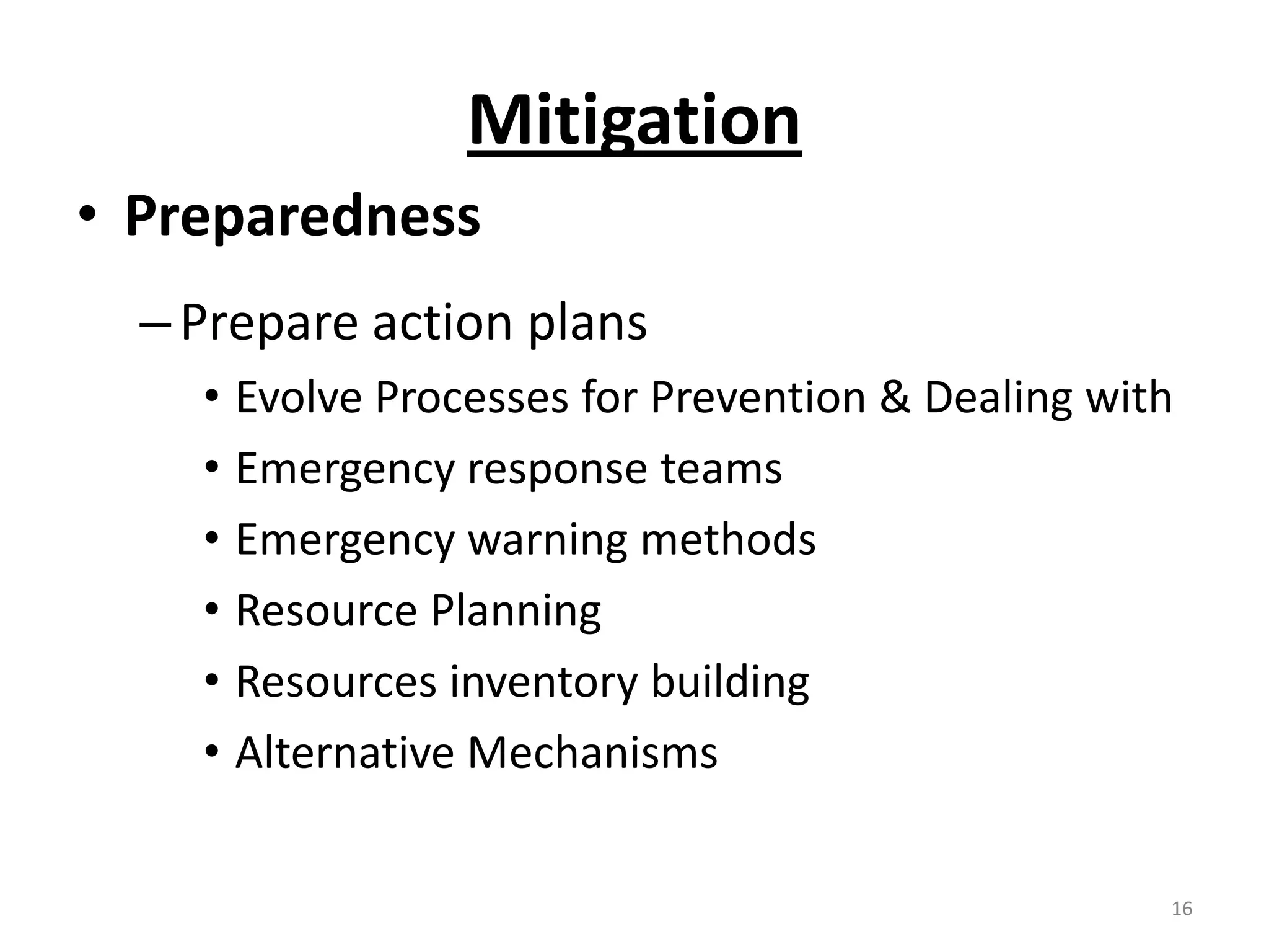 Mitigation
• Preparedness
  – Prepare action plans
    • Evolve Processes for Prevention & Dealing with
    • Emergency response teams
    • Emergency warning methods
    • Resource Planning
    • Resources inventory building
    • Alternative Mechanisms

                                                   16
 
