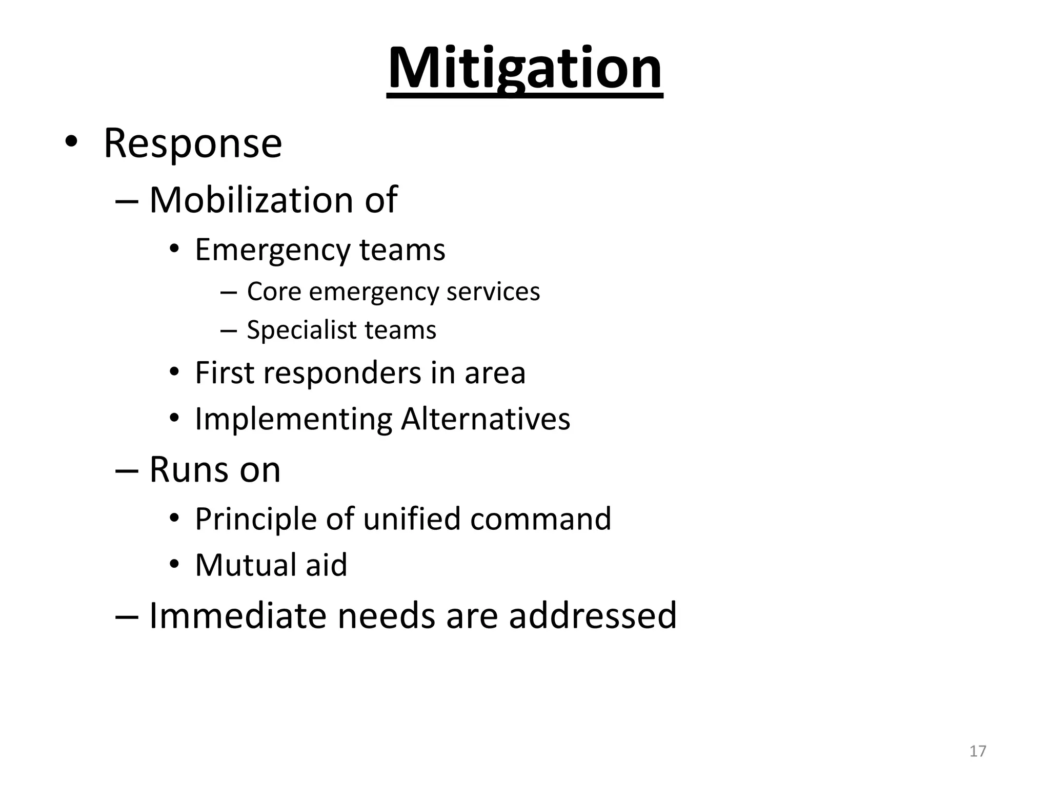 Mitigation
• Response
  – Mobilization of
     • Emergency teams
        – Core emergency services
        – Specialist teams
     • First responders in area
     • Implementing Alternatives
  – Runs on
     • Principle of unified command
     • Mutual aid
  – Immediate needs are addressed


                                      17
 