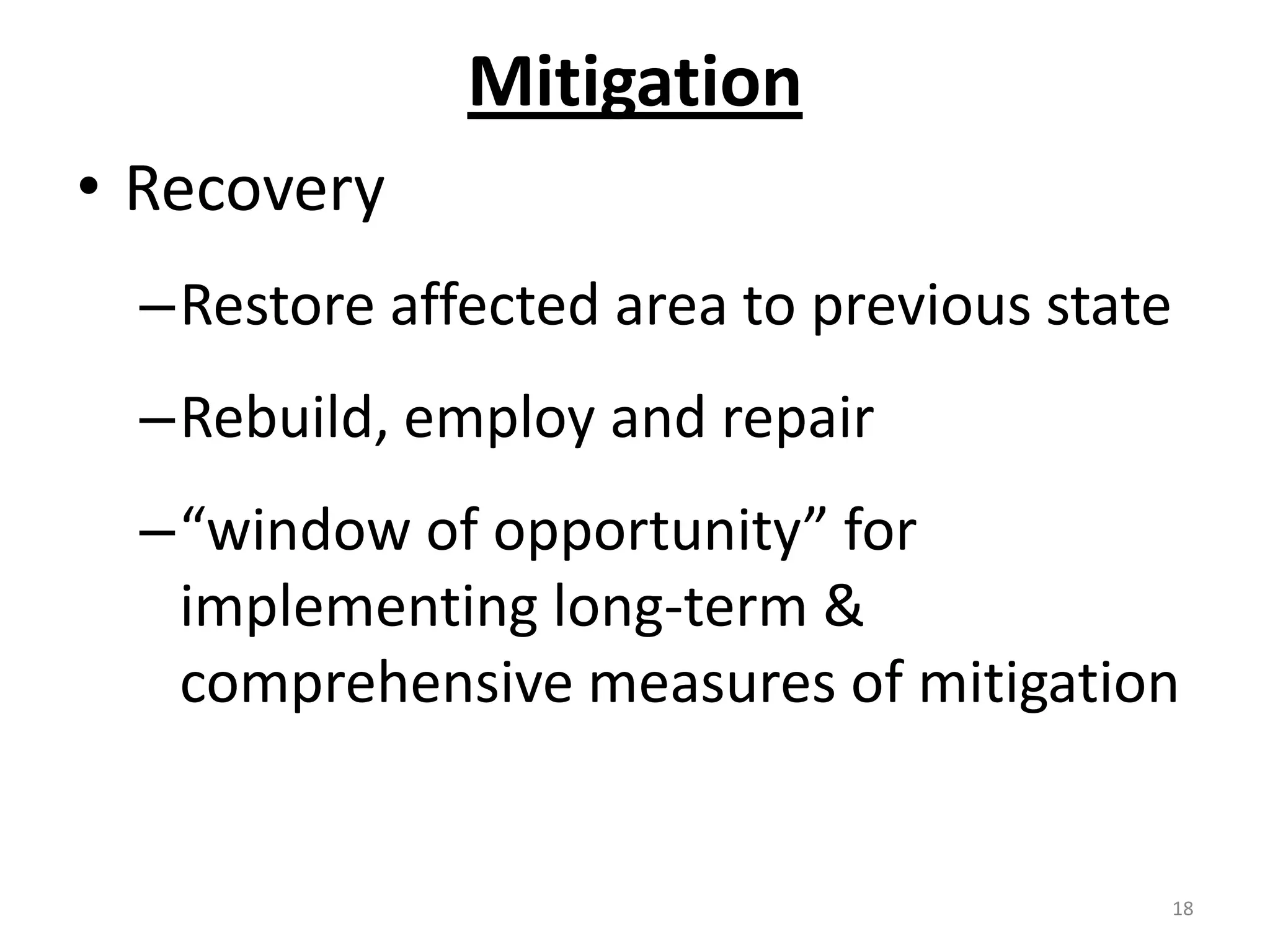 Mitigation
• Recovery
  –Restore affected area to previous state
  –Rebuild, employ and repair
  –“window of opportunity” for
   implementing long-term &
   comprehensive measures of mitigation


                                         18
 
