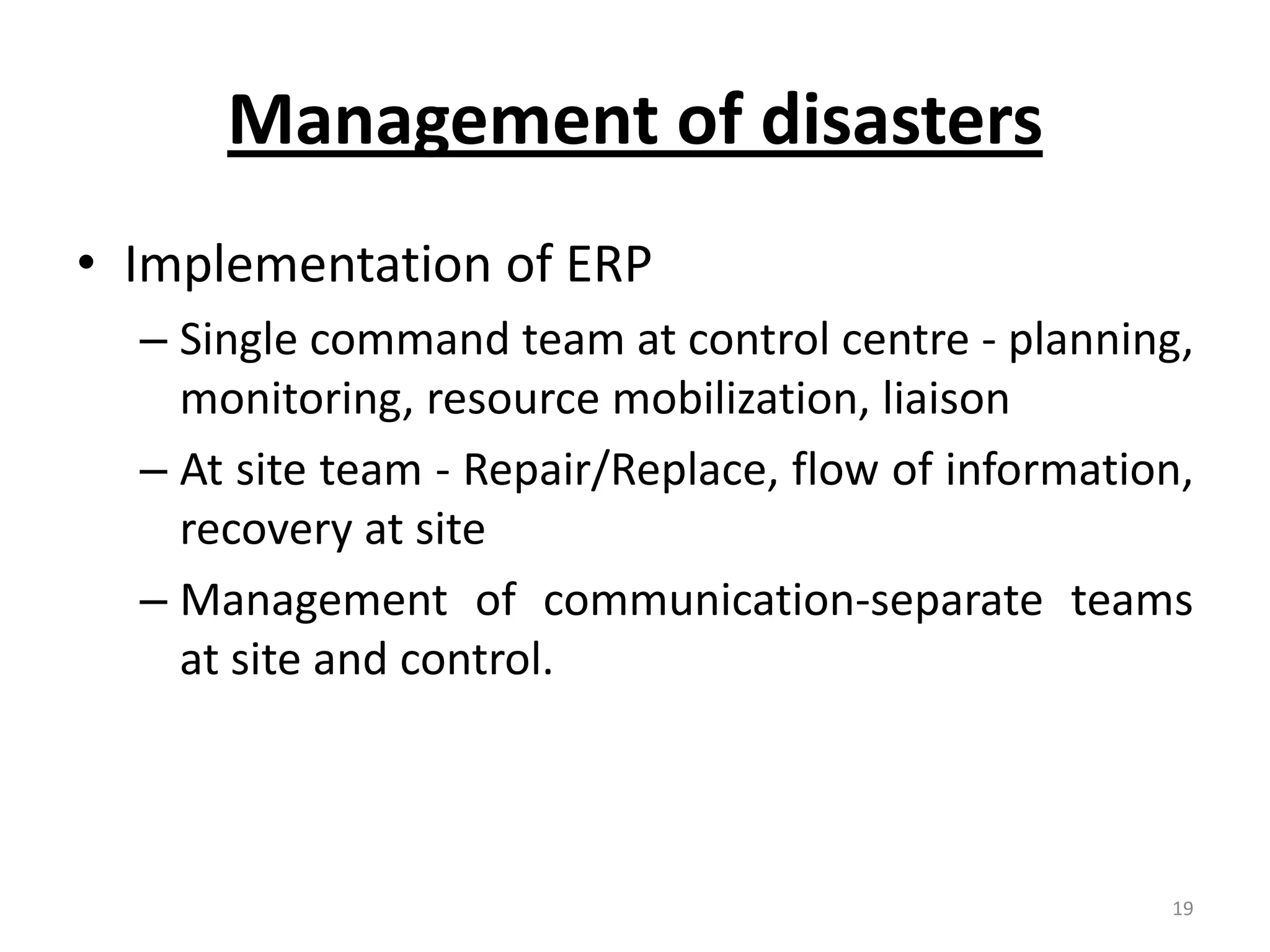 Management of disasters
• Implementation of ERP
  – Single command team at control centre - planning,
    monitoring, resource mobilization, liaison
  – At site team - Repair/Replace, flow of information,
    recovery at site
  – Management of communication-separate teams
    at site and control.



                                                     19
 