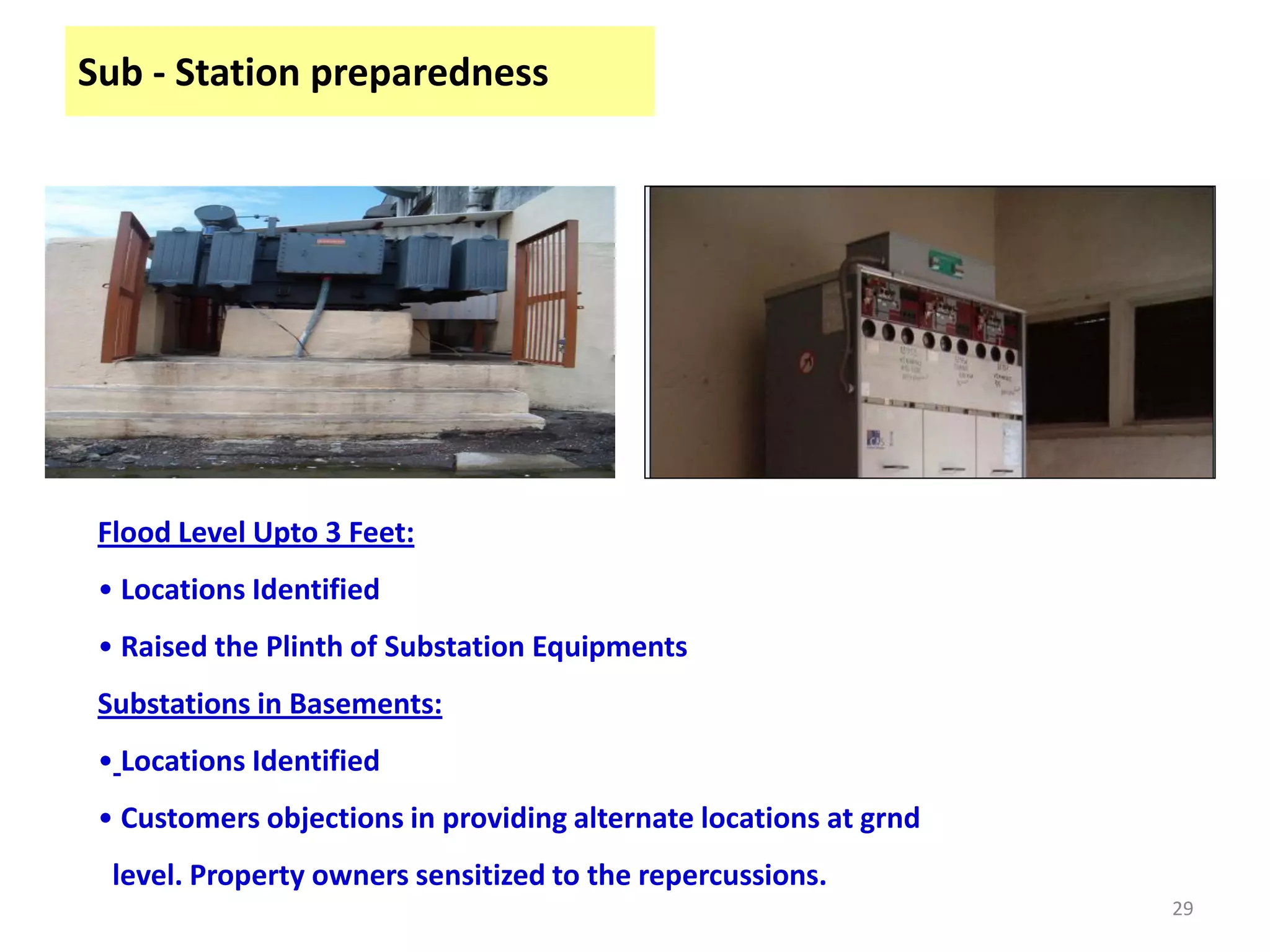 Sub - Station preparedness




 Flood Level Upto 3 Feet:
 • Locations Identified
 • Raised the Plinth of Substation Equipments
 Substations in Basements:
 • Locations Identified
 • Customers objections in providing alternate locations at grnd
  level. Property owners sensitized to the repercussions.
                                                                   29
 