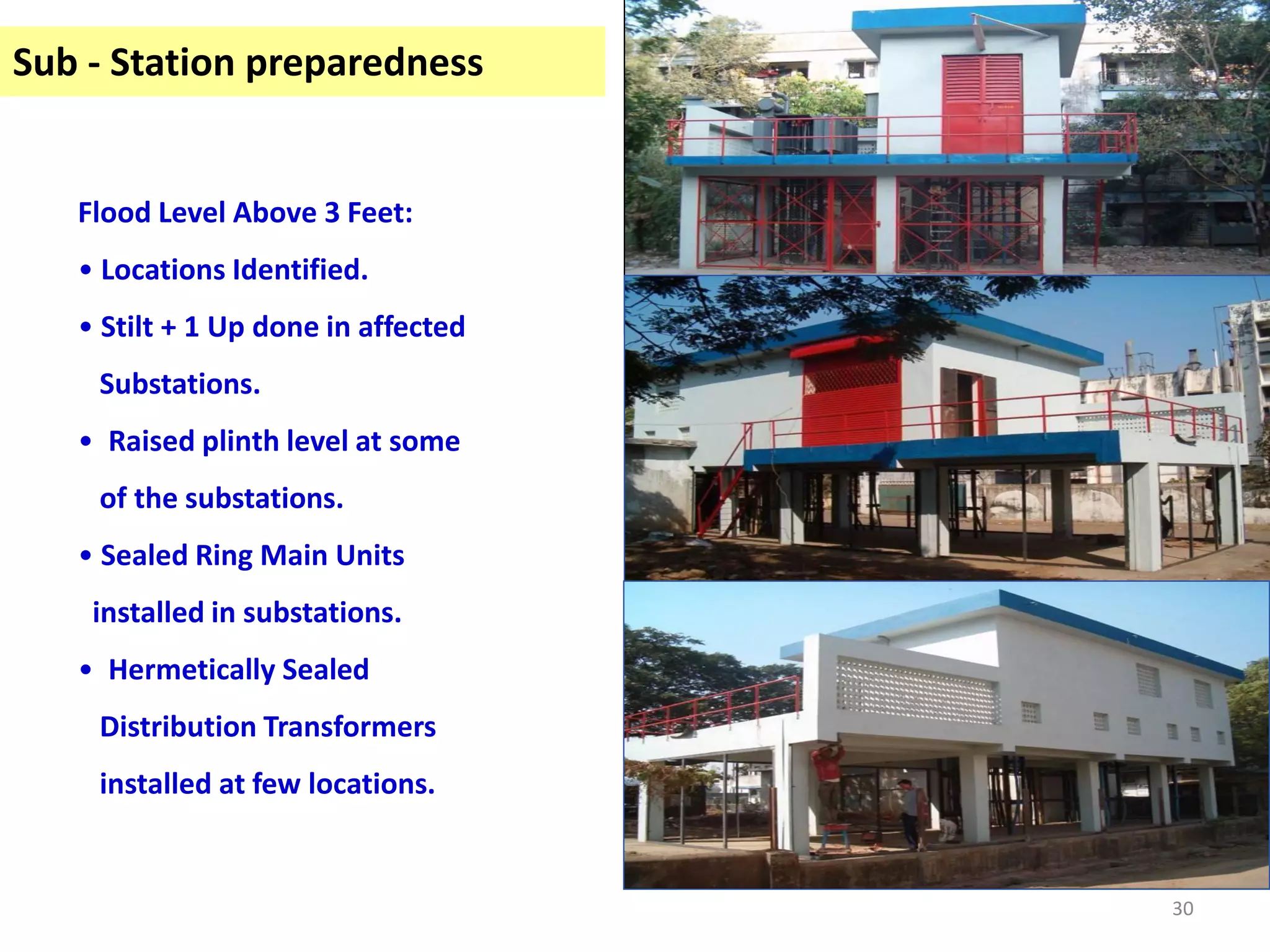 Sub - Station preparedness


   Flood Level Above 3 Feet:
   • Locations Identified.
   • Stilt + 1 Up done in affected
    Substations.
   • Raised plinth level at some
    of the substations.
   • Sealed Ring Main Units
    installed in substations.
   • Hermetically Sealed
    Distribution Transformers
    installed at few locations.


                                     30
 