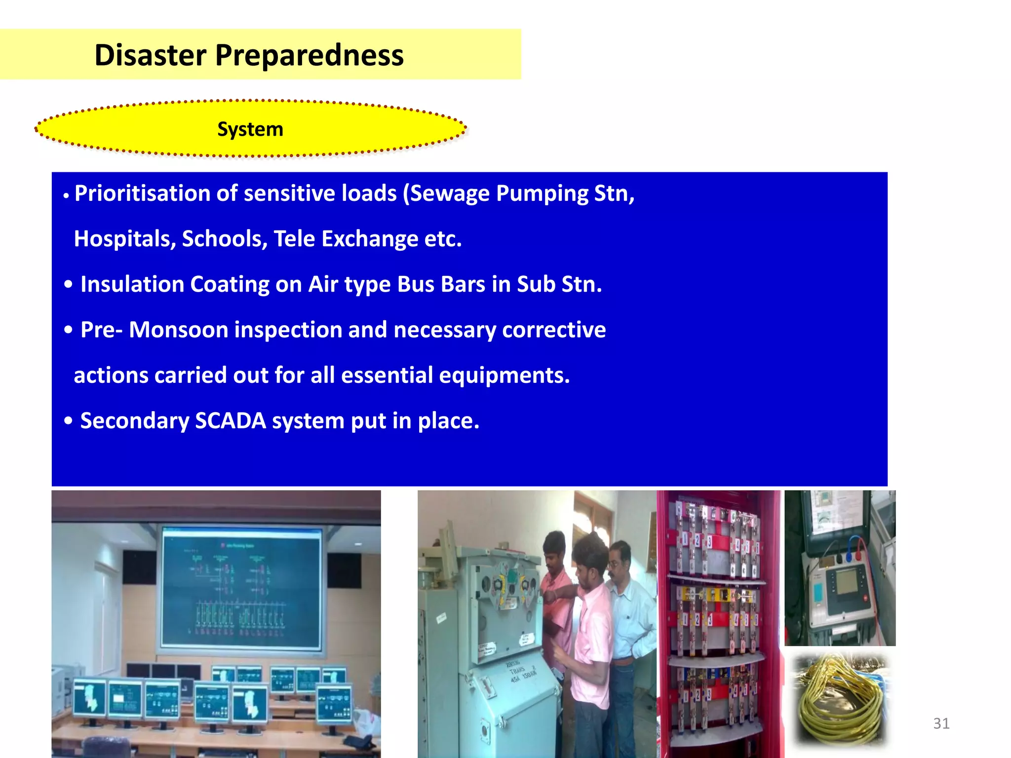 Disaster Preparedness

                   System

• Prioritisation   of sensitive loads (Sewage Pumping Stn,
 Hospitals, Schools, Tele Exchange etc.
• Insulation Coating on Air type Bus Bars in Sub Stn.
• Pre- Monsoon inspection and necessary corrective
 actions carried out for all essential equipments.
• Secondary SCADA system put in place.




                                                             31
 