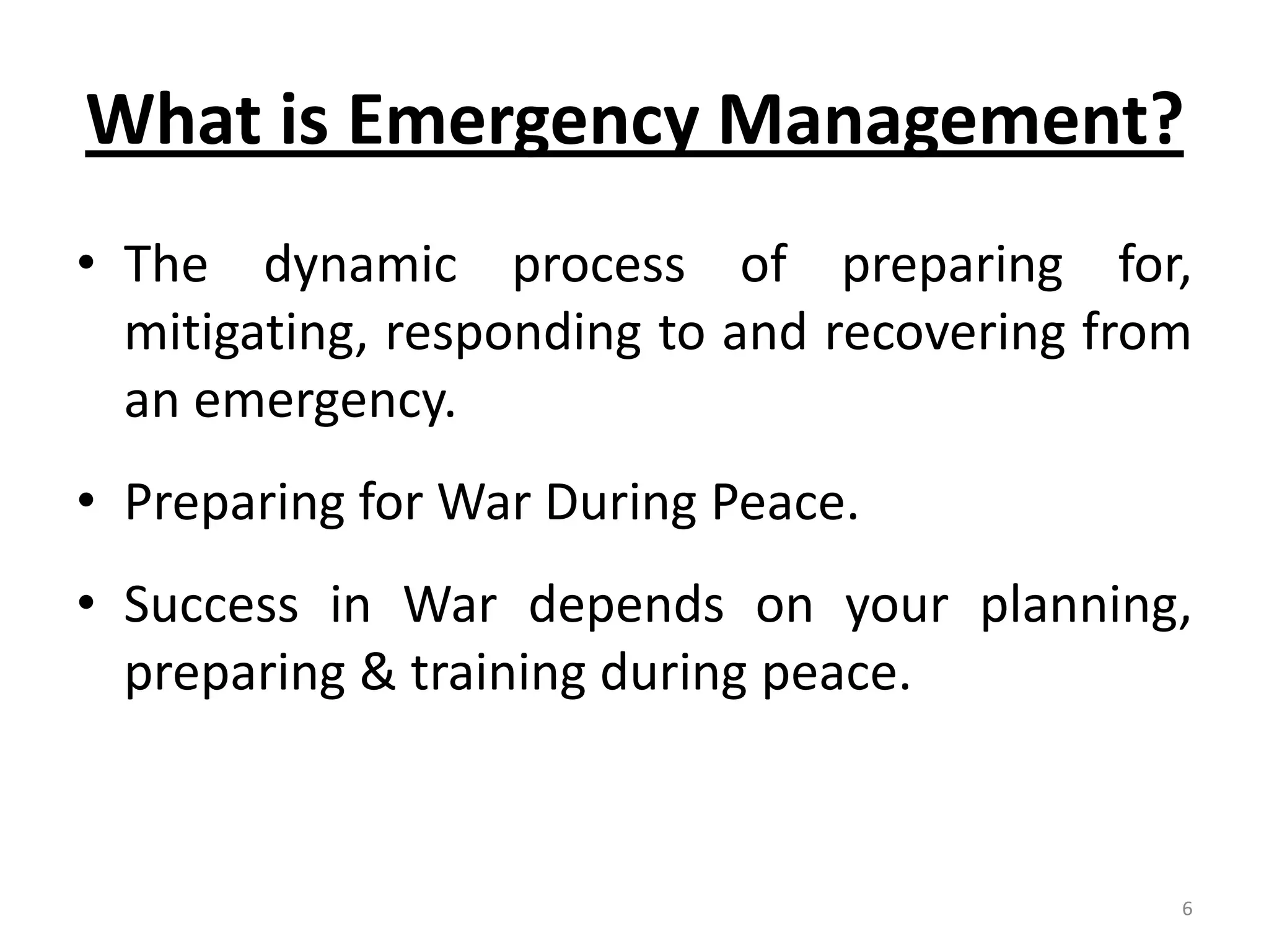 What is Emergency Management?
• The dynamic process of preparing for,
  mitigating, responding to and recovering from
  an emergency.
• Preparing for War During Peace.
• Success in War depends on your planning,
  preparing & training during peace.


                                              6
 