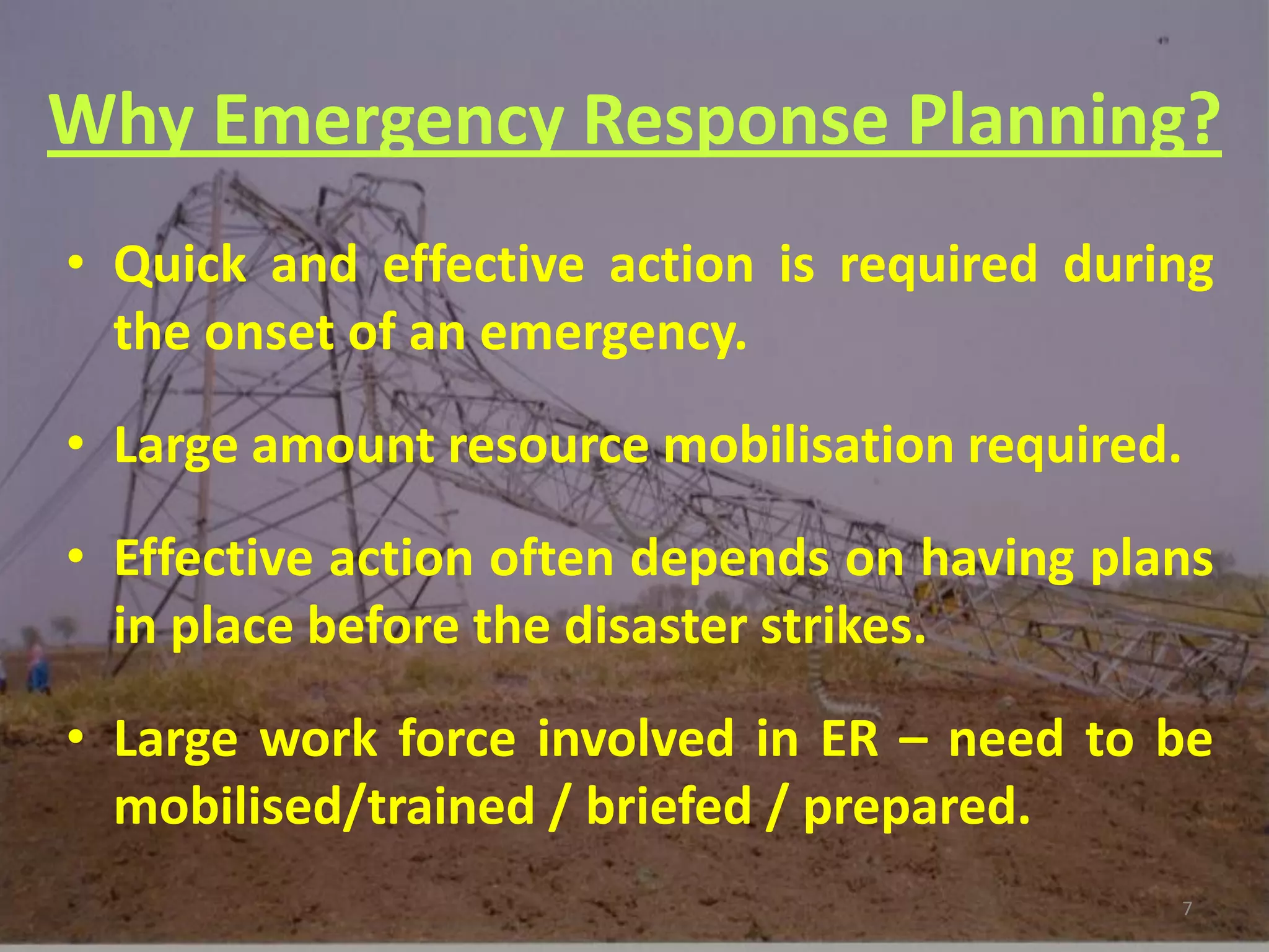 Why Emergency Response Planning?
• Quick and effective action is required during
  the onset of an emergency.

• Large amount resource mobilisation required.
• Effective action often depends on having plans
  in place before the disaster strikes.
• Large work force involved in ER – need to be
  mobilised/trained / briefed / prepared.
                                              7
 