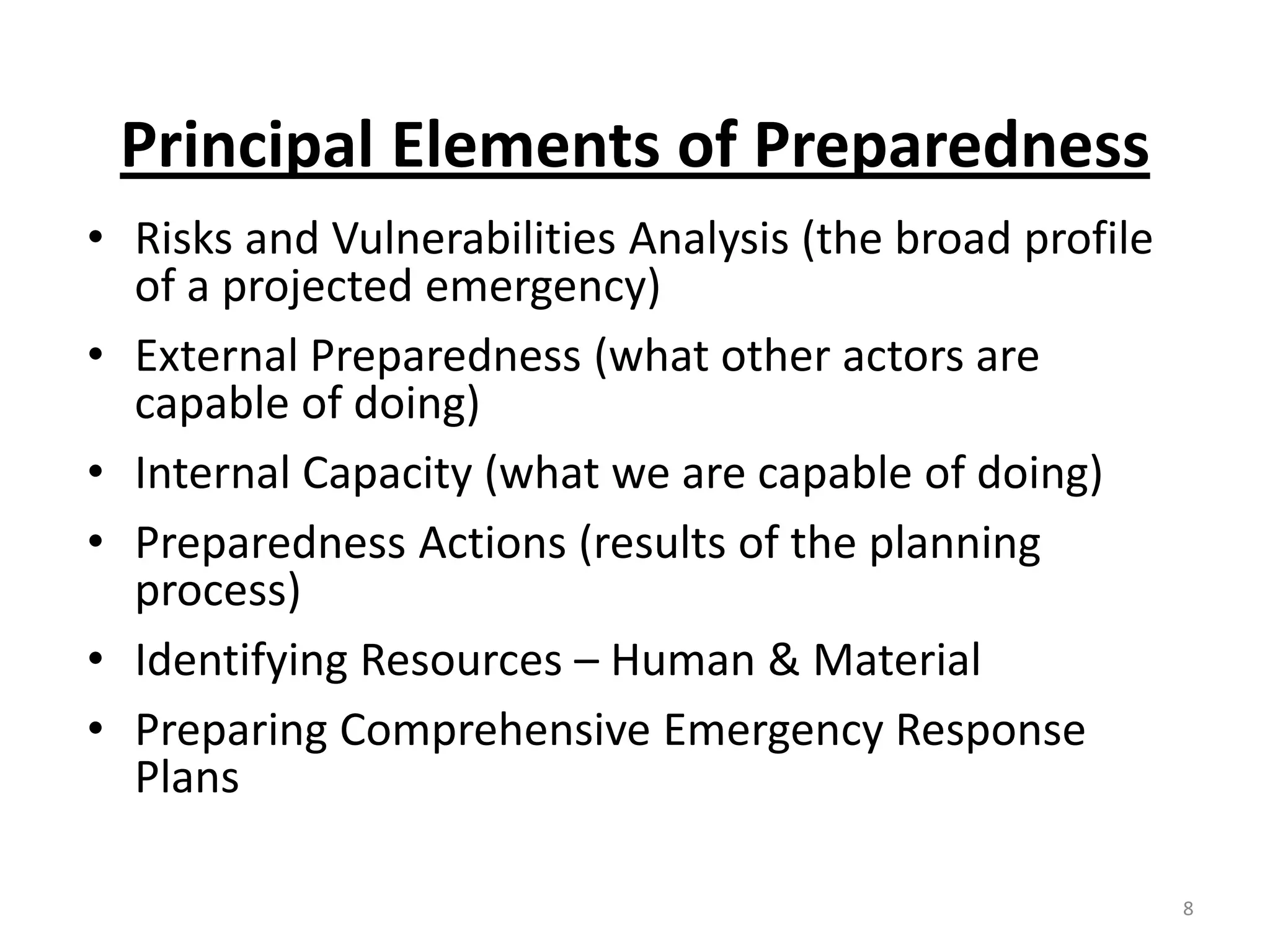 Principal Elements of Preparedness
• Risks and Vulnerabilities Analysis (the broad profile
  of a projected emergency)
• External Preparedness (what other actors are
  capable of doing)
• Internal Capacity (what we are capable of doing)
• Preparedness Actions (results of the planning
  process)
• Identifying Resources – Human & Material
• Preparing Comprehensive Emergency Response
  Plans

                                                          8
 