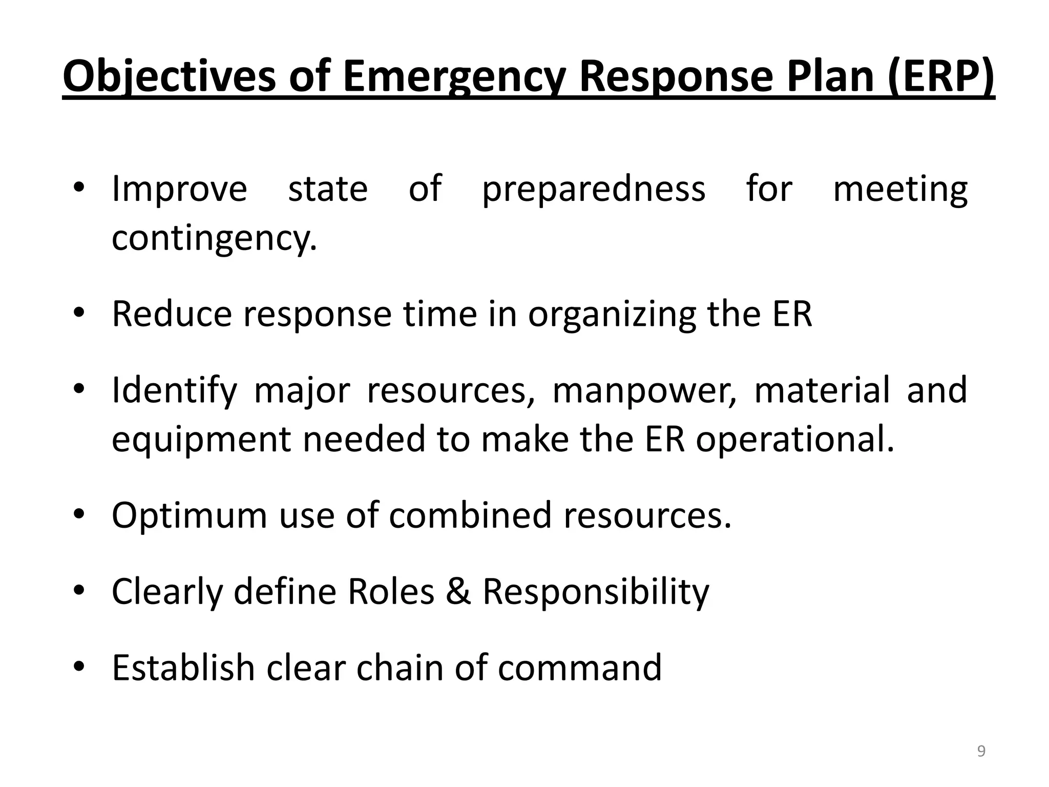 Objectives of Emergency Response Plan (ERP)

• Improve state of preparedness for meeting
  contingency.
• Reduce response time in organizing the ER
• Identify major resources, manpower, material and
  equipment needed to make the ER operational.
• Optimum use of combined resources.
• Clearly define Roles & Responsibility
• Establish clear chain of command
                                                     9
 