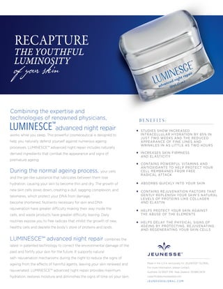 Combining the expertise and
technologies of renowned physicians,
advanced night repair
works while you sleep. This powerful cosmeceutical is designed to
help you naturally defend yourself against numerous ageing
processes. LUMINESCE™ advanced night repair includes naturally
derived ingredients that combat the appearance and signs of
premature ageing.
During the normal ageing process, your cells
and the gel-like substance that lubricates between them lose
hydration, causing your skin to become thin and dry. The growth of
new skin cells slows down, creating a dull, sagging complexion, and
telomeres, which protect your DNA from damage,
become shortened. Nutrients necessary for skin and DNA
rejuvenation have greater difficulty making their way inside the
cells, and waste products have greater difficulty leaving. Daily
routines expose you to free radicals that inhibit the growth of new,
healthy cells and deplete the body’s store of proteins and lipids.
LUMINESCE™ advanced night repair combines the
latest in patented technology to correct the environmental damage of the
past and fortify your skin for the future. It supports natural
self- rejuvenation mechanisms during the night to reduce the signs of
ageing from the effects of harmful agents, leaving your skin renewed and
rejuvenated. LUMINESCE™ advanced night repair provides maximum
hydration, restores moisture and diminishes the signs of time on your skin.
of your skin
RECAPTURE
THE YOUTHFUL
LUMINOSITY
STUDIES SHOW INCREASED
INTRACELLULAR HYDRATION BY 85% IN
JUST TWO WEEKS AND THE REDUCED
APPEARANCE OF FINE LINES AND
WRINKLES IN AS LITTLE AS TWO HOURS
INCREASES SKIN FIRMNESS
AND ELASTICITY
CONTAINS POWERFUL VITAMINS AND
ANTIOXIDANTS TO HELP PROTECT YOUR
CELL MEMBRANES FROM FREE
RADICAL ATTACK
CONTAINS REJUVENATION FACTORS THAT
GENTLY REPLENISH YOUR SKIN’S NATURAL
LEVELS OF PROTEINS LIKE COLLAGEN
AND ELASTIN
HELPS PROTECT YOUR SKIN AGAINST
THE ABUSE OF THE ELEMENTS
HELPS DELAY THE PHYSICAL SIGNS OF
AGEING BY PROTECTING, REJUVENATING
AND REGENERATING YOUR SKIN CELLS
B E N E F I T S :
LUMINESCE™
ABSORBS QUICKLY INTO YOUR SKIN
Made in the U.S.A. exclusively for JEUNESSE® GLOBAL
For more information, please contact:
Australia: 02 8007 3116 New Zealand: 09 889 0676
cspaciﬁc@jeunesseglobal.com
J E U N E S S E G LO B A L .C O M
 