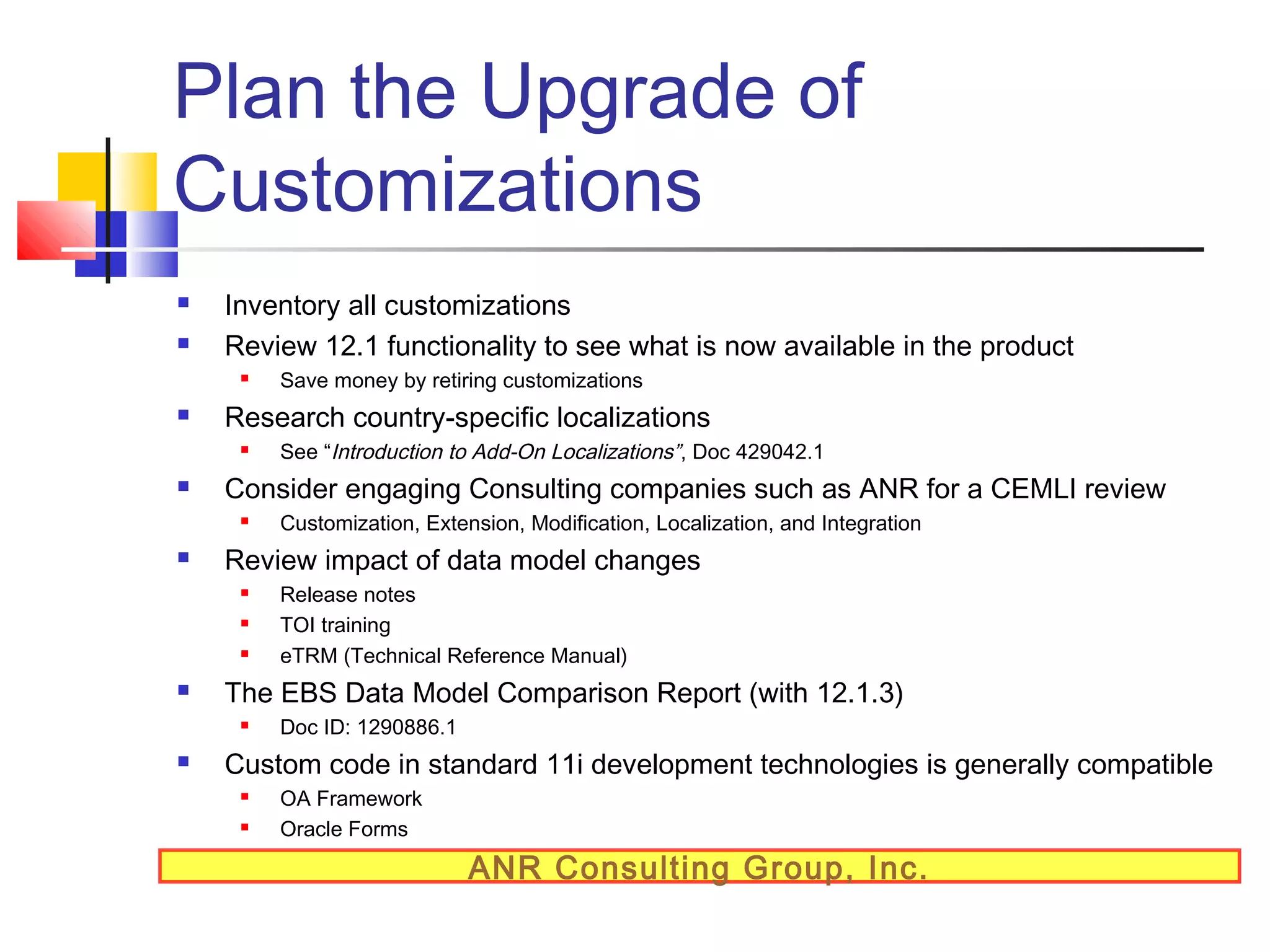 Plan the Upgrade of
Customizations



Inventory all customizations
Review 12.1 functionality to see what is now available in the product




Research country-specific localizations







Release notes
TOI training
eTRM (Technical Reference Manual)

The EBS Data Model Comparison Report (with 12.1.3)




Customization, Extension, Modification, Localization, and Integration

Review impact of data model changes




See “Introduction to Add-On Localizations”, Doc 429042.1

Consider engaging Consulting companies such as ANR for a CEMLI review




Save money by retiring customizations

Doc ID: 1290886.1

Custom code in standard 11i development technologies is generally compatible



OA Framework
Oracle Forms

ANR Consulting Group, Inc.

 