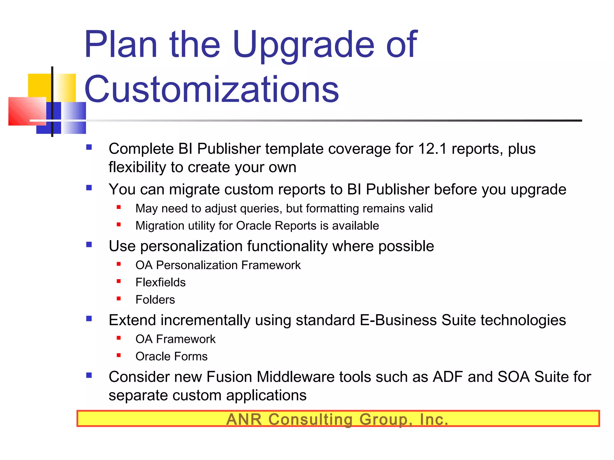 Plan the Upgrade of
Customizations




Complete BI Publisher template coverage for 12.1 reports, plus
flexibility to create your own
You can migrate custom reports to BI Publisher before you upgrade





Use personalization functionality where possible






OA Personalization Framework
Flexfields
Folders

Extend incrementally using standard E-Business Suite technologies





May need to adjust queries, but formatting remains valid
Migration utility for Oracle Reports is available

OA Framework
Oracle Forms

Consider new Fusion Middleware tools such as ADF and SOA Suite for
separate custom applications
ANR Consulting Group, Inc.

 