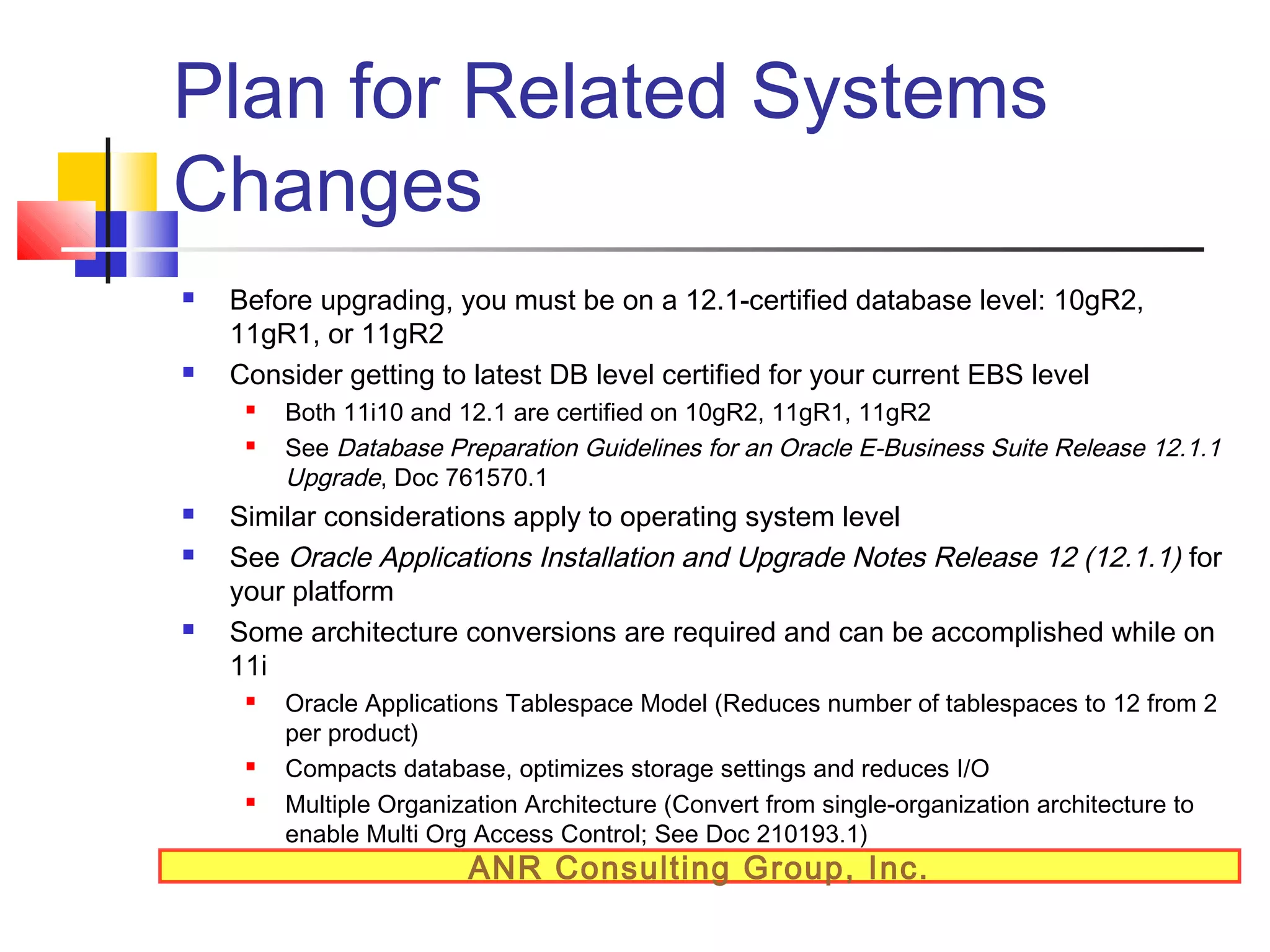 Plan for Related Systems
Changes




Before upgrading, you must be on a 12.1-certified database level: 10gR2,
11gR1, or 11gR2
Consider getting to latest DB level certified for your current EBS level








Both 11i10 and 12.1 are certified on 10gR2, 11gR1, 11gR2
See Database Preparation Guidelines for an Oracle E-Business Suite Release 12.1.1
Upgrade, Doc 761570.1

Similar considerations apply to operating system level
See Oracle Applications Installation and Upgrade Notes Release 12 (12.1.1) for
your platform
Some architecture conversions are required and can be accomplished while on
11i





Oracle Applications Tablespace Model (Reduces number of tablespaces to 12 from 2
per product)
Compacts database, optimizes storage settings and reduces I/O
Multiple Organization Architecture (Convert from single-organization architecture to
enable Multi Org Access Control; See Doc 210193.1)

ANR Consulting Group, Inc.

 