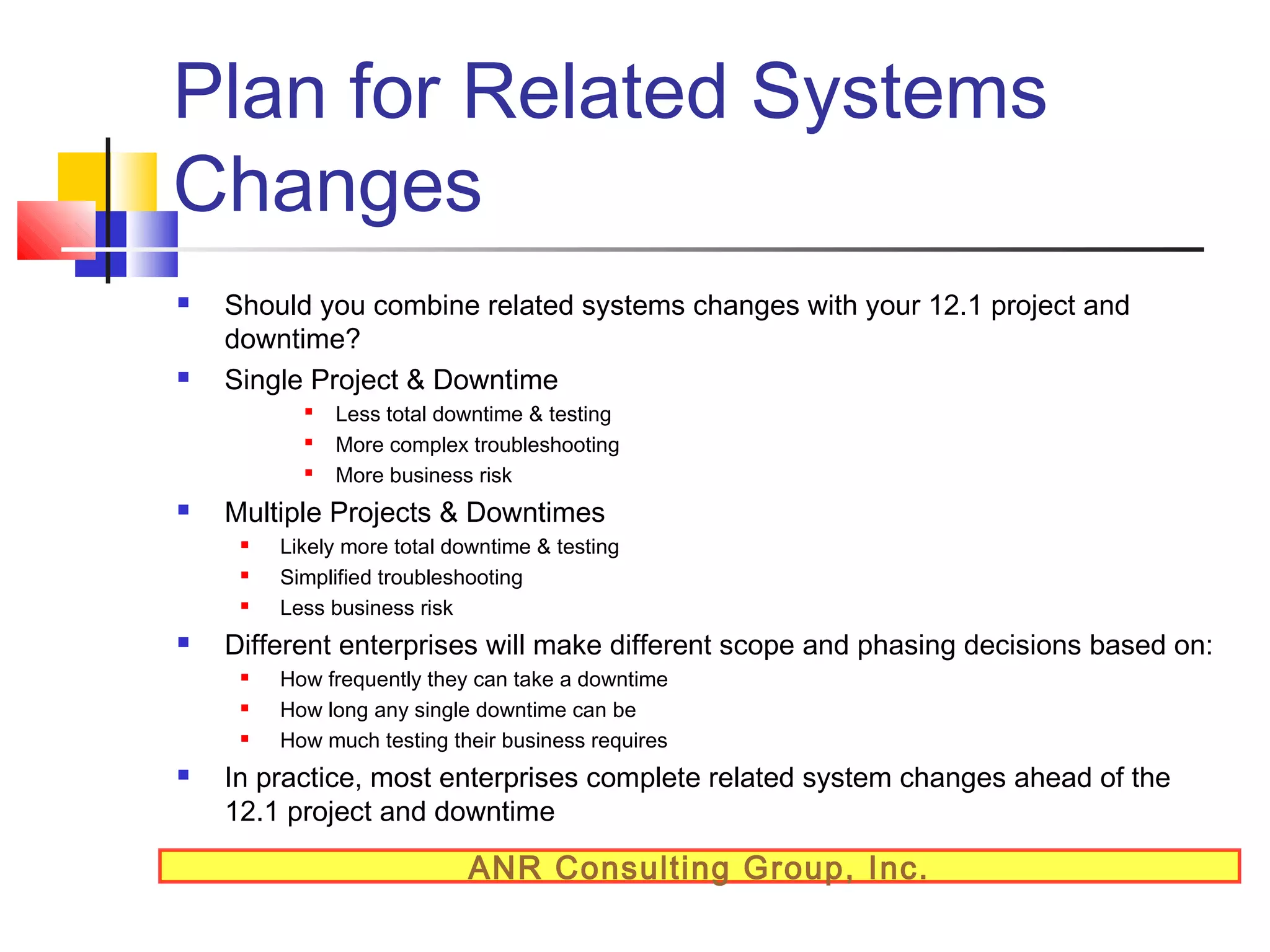 Plan for Related Systems
Changes




Should you combine related systems changes with your 12.1 project and
downtime?
Single Project & Downtime






Multiple Projects & Downtimes






Likely more total downtime & testing
Simplified troubleshooting
Less business risk

Different enterprises will make different scope and phasing decisions based on:






Less total downtime & testing
More complex troubleshooting
More business risk

How frequently they can take a downtime
How long any single downtime can be
How much testing their business requires

In practice, most enterprises complete related system changes ahead of the
12.1 project and downtime

ANR Consulting Group, Inc.

 