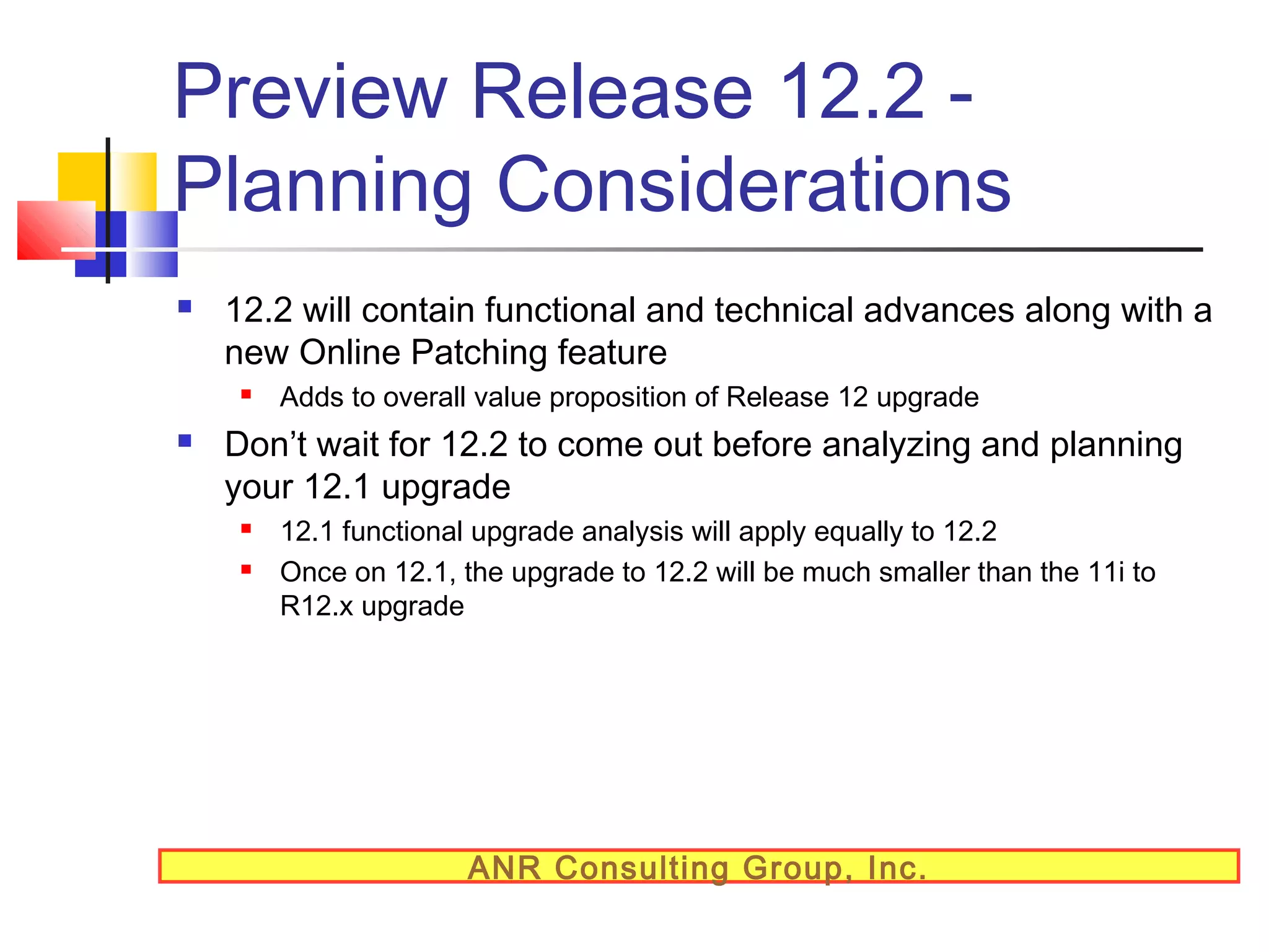 Preview Release 12.2 Planning Considerations


12.2 will contain functional and technical advances along with a
new Online Patching feature




Adds to overall value proposition of Release 12 upgrade

Don’t wait for 12.2 to come out before analyzing and planning
your 12.1 upgrade



12.1 functional upgrade analysis will apply equally to 12.2
Once on 12.1, the upgrade to 12.2 will be much smaller than the 11i to
R12.x upgrade

ANR Consulting Group, Inc.

 