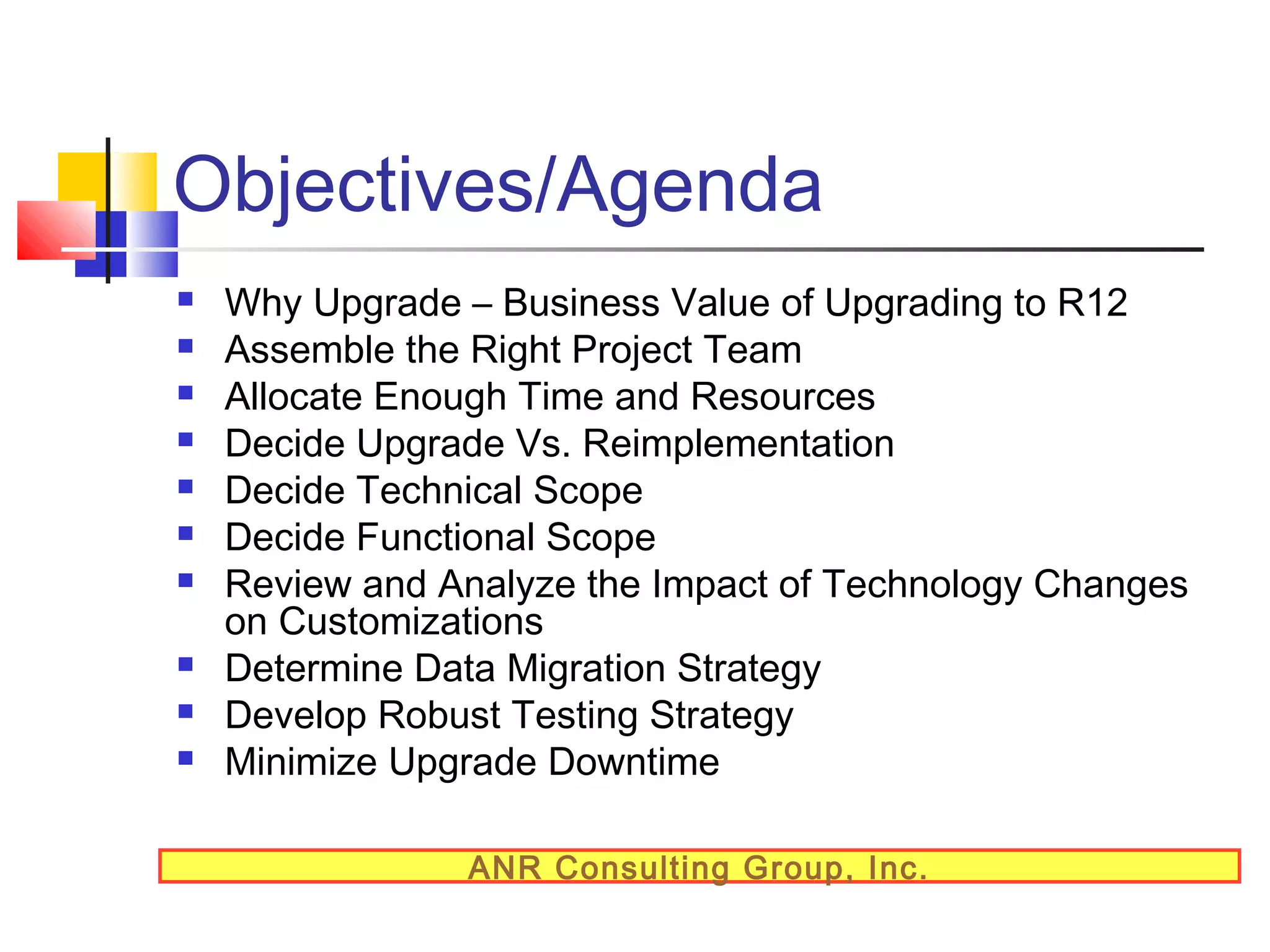 Objectives/Agenda












Why Upgrade – Business Value of Upgrading to R12
Assemble the Right Project Team
Allocate Enough Time and Resources
Decide Upgrade Vs. Reimplementation
Decide Technical Scope
Decide Functional Scope
Review and Analyze the Impact of Technology Changes
on Customizations
Determine Data Migration Strategy
Develop Robust Testing Strategy
Minimize Upgrade Downtime
ANR Consulting Group, Inc.

 