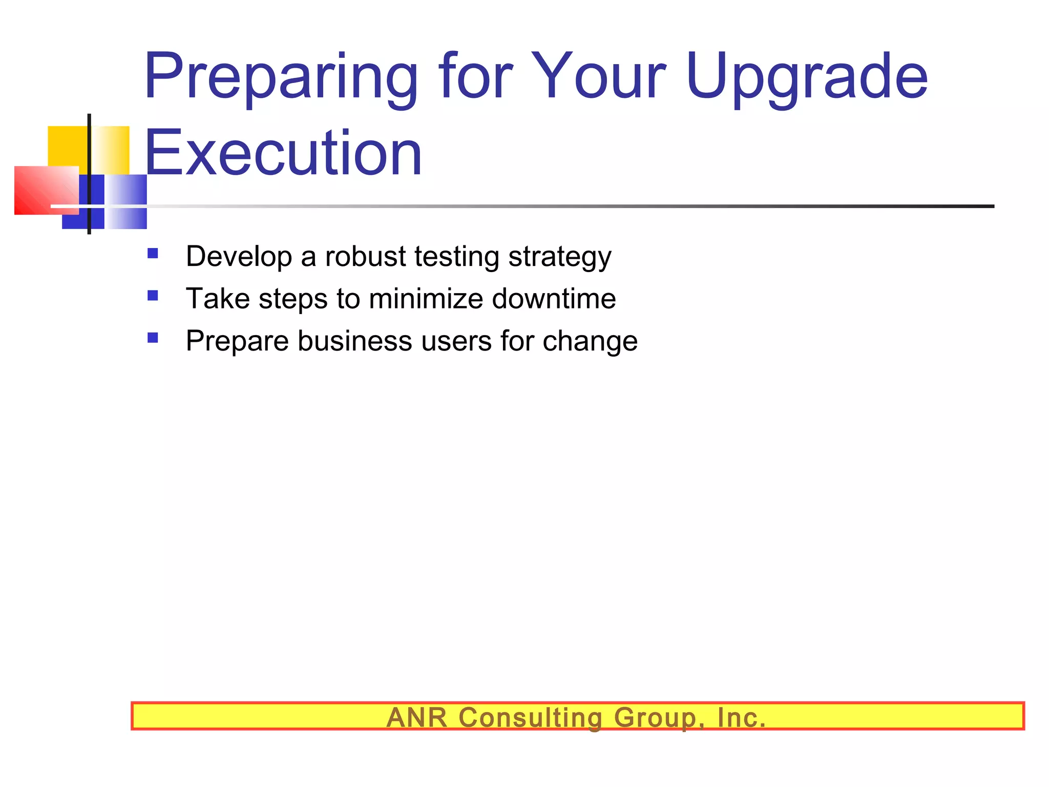Preparing for Your Upgrade
Execution




Develop a robust testing strategy
Take steps to minimize downtime
Prepare business users for change

ANR Consulting Group, Inc.

 