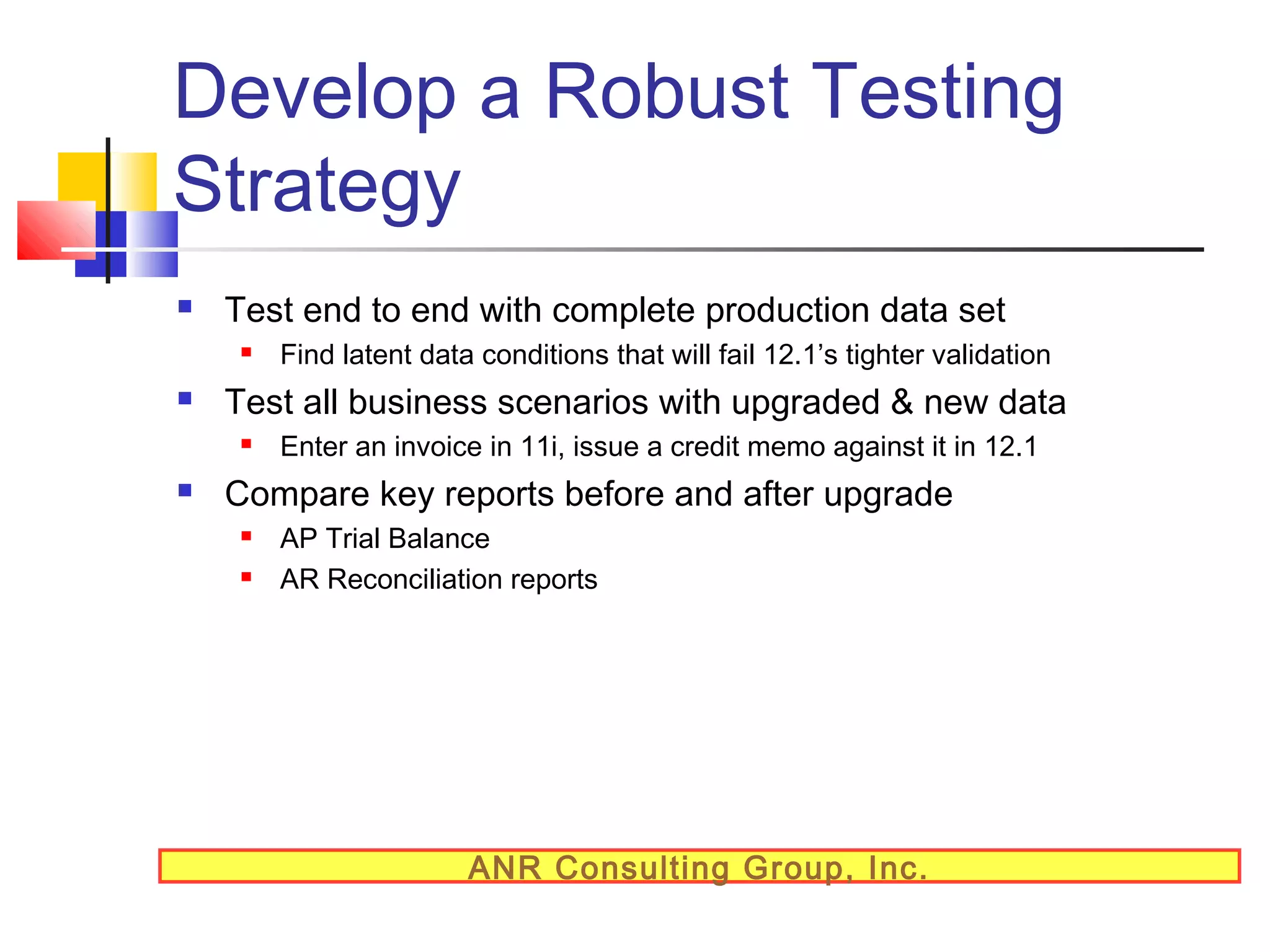 Develop a Robust Testing
Strategy


Test end to end with complete production data set




Test all business scenarios with upgraded & new data




Find latent data conditions that will fail 12.1’s tighter validation
Enter an invoice in 11i, issue a credit memo against it in 12.1

Compare key reports before and after upgrade



AP Trial Balance
AR Reconciliation reports

ANR Consulting Group, Inc.

 