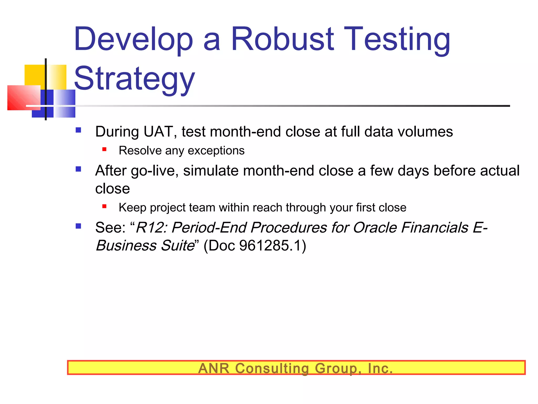 Develop a Robust Testing
Strategy


During UAT, test month-end close at full data volumes




After go-live, simulate month-end close a few days before actual
close




Resolve any exceptions

Keep project team within reach through your first close

See: “R12: Period-End Procedures for Oracle Financials EBusiness Suite” (Doc 961285.1)

ANR Consulting Group, Inc.

 