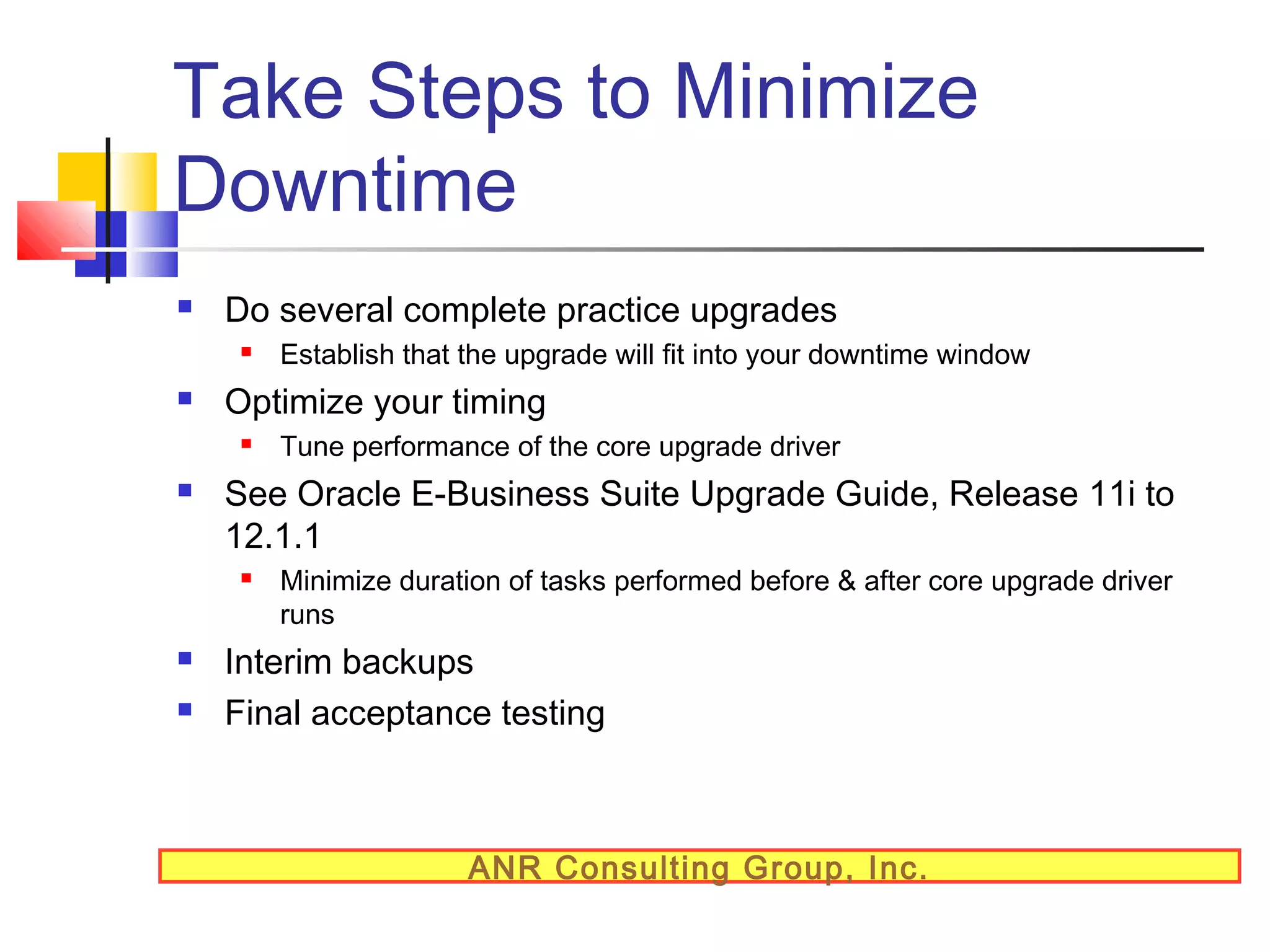 Take Steps to Minimize
Downtime


Do several complete practice upgrades




Optimize your timing






Tune performance of the core upgrade driver

See Oracle E-Business Suite Upgrade Guide, Release 11i to
12.1.1




Establish that the upgrade will fit into your downtime window

Minimize duration of tasks performed before & after core upgrade driver
runs

Interim backups
Final acceptance testing

ANR Consulting Group, Inc.

 