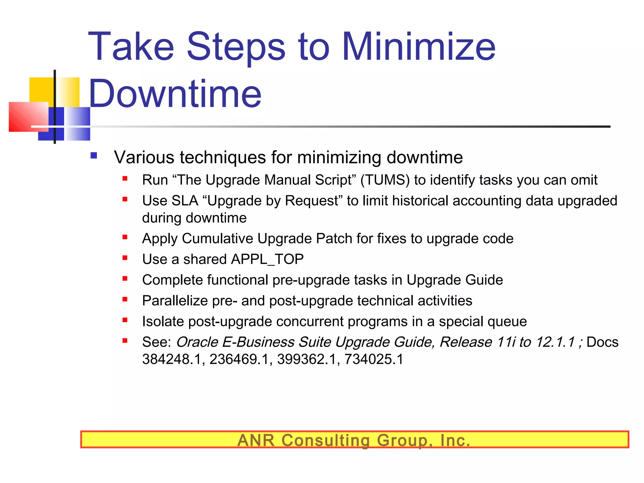 Take Steps to Minimize
Downtime


Various techniques for minimizing downtime










Run “The Upgrade Manual Script” (TUMS) to identify tasks you can omit
Use SLA “Upgrade by Request” to limit historical accounting data upgraded
during downtime
Apply Cumulative Upgrade Patch for fixes to upgrade code
Use a shared APPL_TOP
Complete functional pre-upgrade tasks in Upgrade Guide
Parallelize pre- and post-upgrade technical activities
Isolate post-upgrade concurrent programs in a special queue
See: Oracle E-Business Suite Upgrade Guide, Release 11i to 12.1.1 ; Docs
384248.1, 236469.1, 399362.1, 734025.1

ANR Consulting Group, Inc.

 